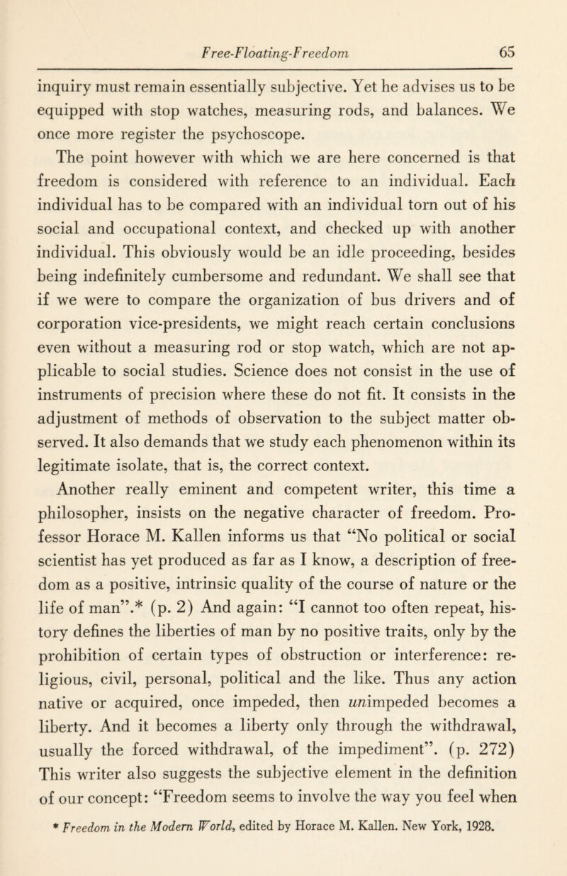 inquiry must remain essentially subjective. Yet he advises us to be equipped with stop watches, measuring rods, and balances. We once more register the psychoscope. The point however with which we are here concerned is that freedom is considered with reference to an individual. Each individual has to be compared with an individual torn out of his social and occupational context, and checked up with another individual. This obviously would be an idle proceeding, besides being indefinitely cumbersome and redundant. We shall see that if we were to compare the organization of bus drivers and of corporation vice-presidents, we might reach certain conclusions even without a measuring rod or stop watch, which are not ap¬ plicable to social studies. Science does not consist in the use of instruments of precision where these do not fit. It consists in the adjustment of methods of observation to the subject matter ob¬ served. It also demands that we study each phenomenon within its legitimate isolate, that is, the correct context. Another really eminent and competent writer, this time a philosopher, insists on the negative character of freedom. Pro¬ fessor Horace M. Kallen informs us that “No political or social scientist has yet produced as far as I know, a description of free¬ dom as a positive, intrinsic quality of the course of nature or the life of man”.* (p. 2) And again: “I cannot too often repeat, his¬ tory defines the liberties of man by no positive traits, only by the prohibition of certain types of obstruction or interference: re¬ ligious, civil, personal, political and the like. Thus any action native or acquired, once impeded, then zmimpeded becomes a liberty. And it becomes a liberty only through the withdrawal, usually the forced withdrawal, of the impediment”, (p. 272) This writer also suggests the subjective element in the definition of our concept: “Freedom seems to involve the way you feel when * Freedom in the Modem World, edited by Horace M. Kallen. New York, 1928.