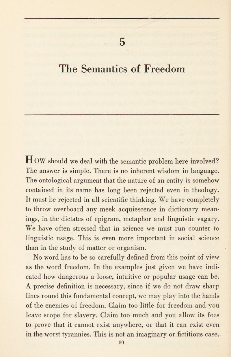 5 The Semantics of Freedom MOW should we deal with the semantic problem here involved? The answer is simple. There is no inherent wisdom in language. The ontological argument that the nature of an entity is somehow contained in its name has long been rejected even in theology. It must be rejected in all scientific thinking. We have completely to throw overboard any meek acquiescence in dictionary mean¬ ings, in the dictates of epigram, metaphor and linguistic vagary. We have often stressed that in science we must run counter to linguistic usage. This is even more important in social science than in the study of matter or organism. No word has to be so carefully defined from this point of view as the word freedom. In the examples just given we have indi¬ cated how dangerous a loose, intuitive or popular usage can be. A precise definition is necessary, since if we do not draw sharp lines round this fundamental concept, we may play into the hands of the enemies of freedom. Claim too little for freedom and you leave scope for slavery. Claim too much and you allow its foes to prove that it cannot exist anywhere, or that it can exist even in the worst tyrannies. This is not an imaginary or fictitious case.