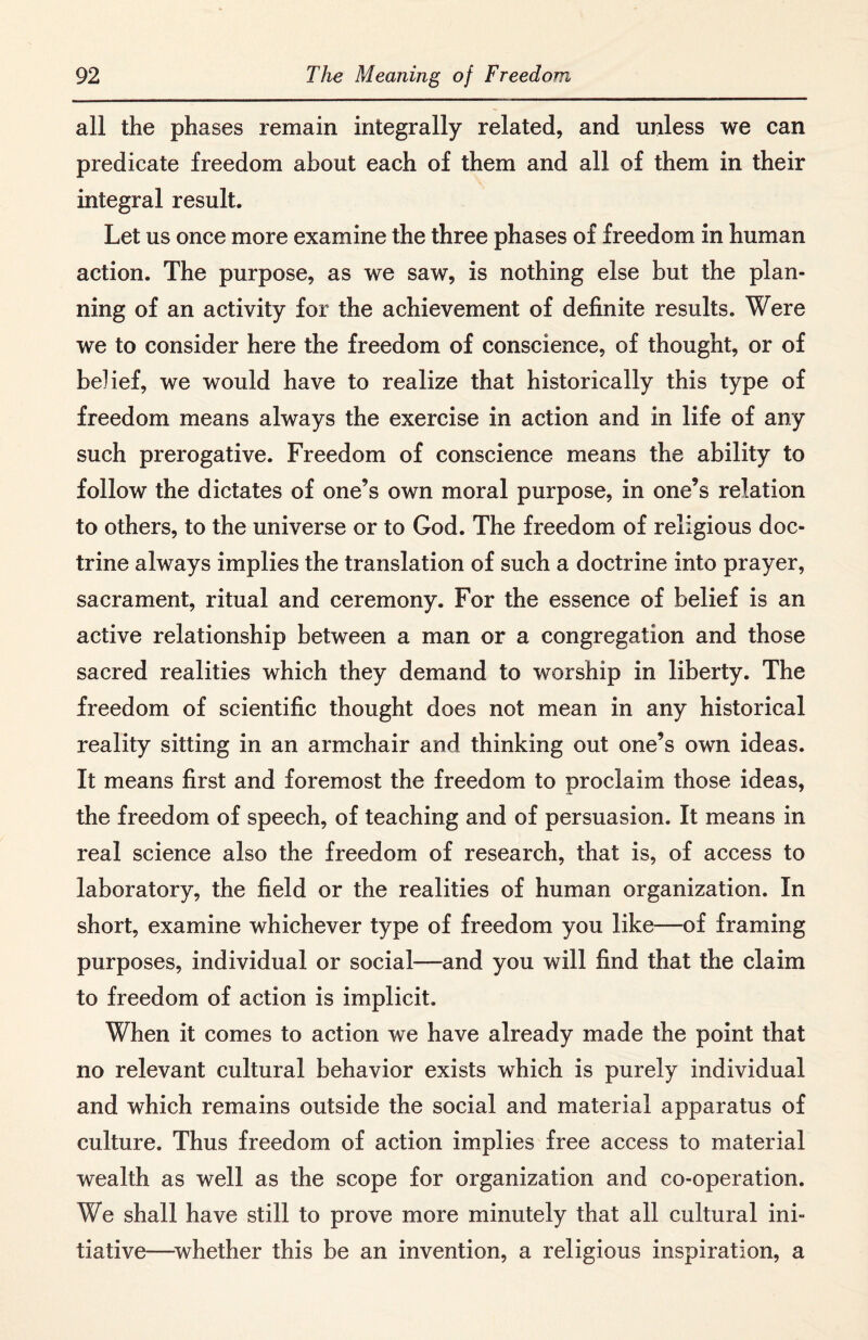 all the phases remain integrally related, and unless we can predicate freedom about each of them and all of them in their integral result. Let us once more examine the three phases of freedom in human action. The purpose, as we saw, is nothing else but the plan¬ ning of an activity for the achievement of definite results. Were we to consider here the freedom of conscience, of thought, or of belief, we would have to realize that historically this type of freedom means always the exercise in action and in life of any such prerogative. Freedom of conscience means the ability to follow the dictates of one’s own moral purpose, in one’s relation to others, to the universe or to God. The freedom of religious doc¬ trine always implies the translation of such a doctrine into prayer, sacrament, ritual and ceremony. For the essence of belief is an active relationship between a man or a congregation and those sacred realities which they demand to worship in liberty. The freedom of scientific thought does not mean in any historical reality sitting in an armchair and thinking out one’s own ideas. It means first and foremost the freedom to proclaim those ideas, the freedom of speech, of teaching and of persuasion. It means in real science also the freedom of research, that is, of access to laboratory, the field or the realities of human organization. In short, examine whichever type of freedom you like—of framing purposes, individual or social—and you will find that the claim to freedom of action is implicit. When it comes to action we have already made the point that no relevant cultural behavior exists which is purely individual and which remains outside the social and material apparatus of culture. Thus freedom of action implies free access to material wealth as well as the scope for organization and co-operation. We shall have still to prove more minutely that all cultural ini¬ tiative—whether this be an invention, a religious inspiration, a