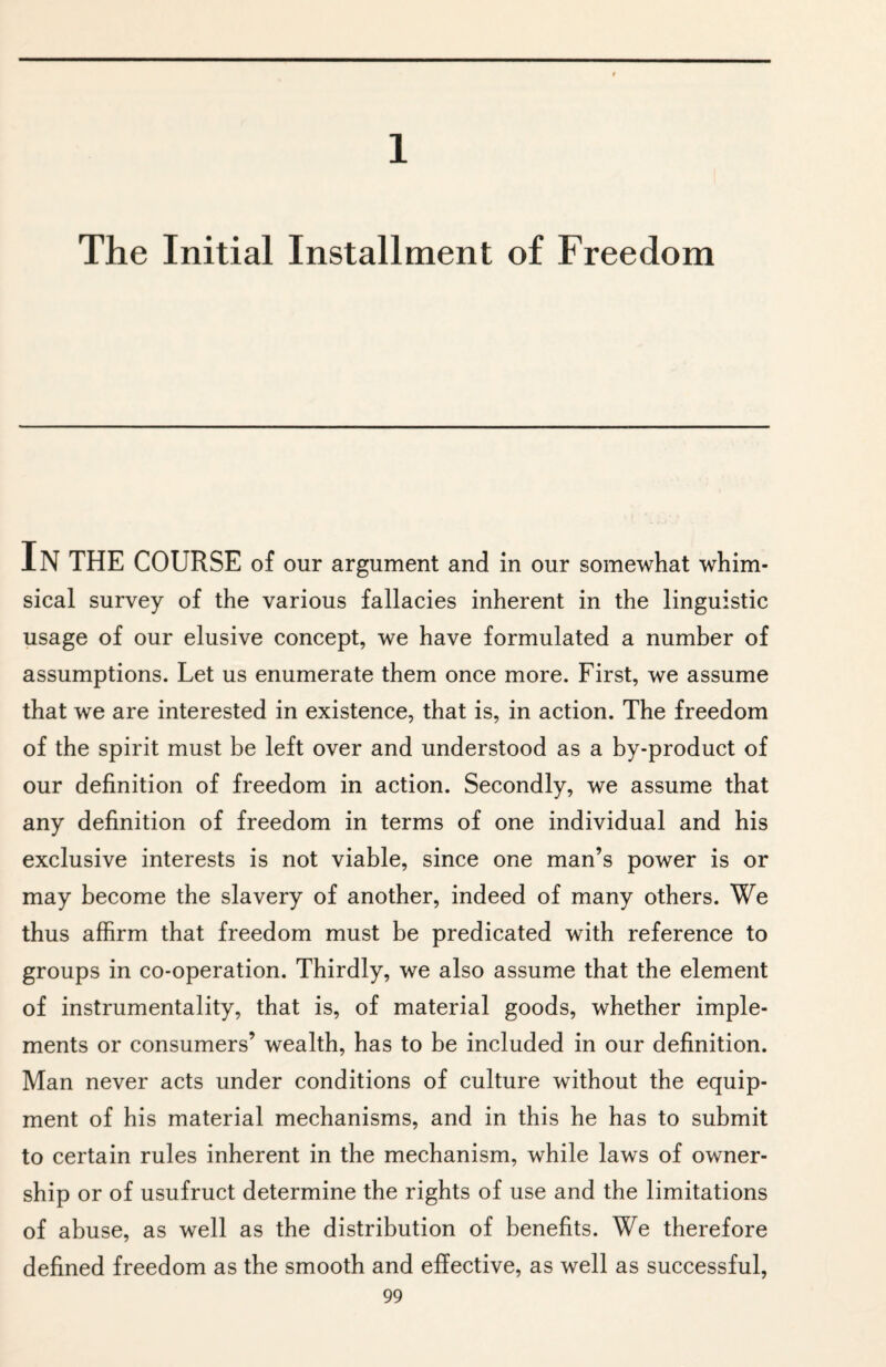 1 The Initial Installment of Freedom IN THE COURSE of our argument and in our somewhat whim¬ sical survey of the various fallacies inherent in the linguistic usage of our elusive concept, we have formulated a number of assumptions. Let us enumerate them once more. First, we assume that we are interested in existence, that is, in action. The freedom of the spirit must be left over and understood as a by-product of our definition of freedom in action. Secondly, we assume that any definition of freedom in terms of one individual and his exclusive interests is not viable, since one man’s power is or may become the slavery of another, indeed of many others. We thus affirm that freedom must be predicated with reference to groups in co-operation. Thirdly, we also assume that the element of instrumentality, that is, of material goods, whether imple¬ ments or consumers’ wealth, has to be included in our definition. Man never acts under conditions of culture without the equip¬ ment of his material mechanisms, and in this he has to submit to certain rules inherent in the mechanism, while laws of owner¬ ship or of usufruct determine the rights of use and the limitations of abuse, as well as the distribution of benefits. We therefore defined freedom as the smooth and effective, as well as successful,