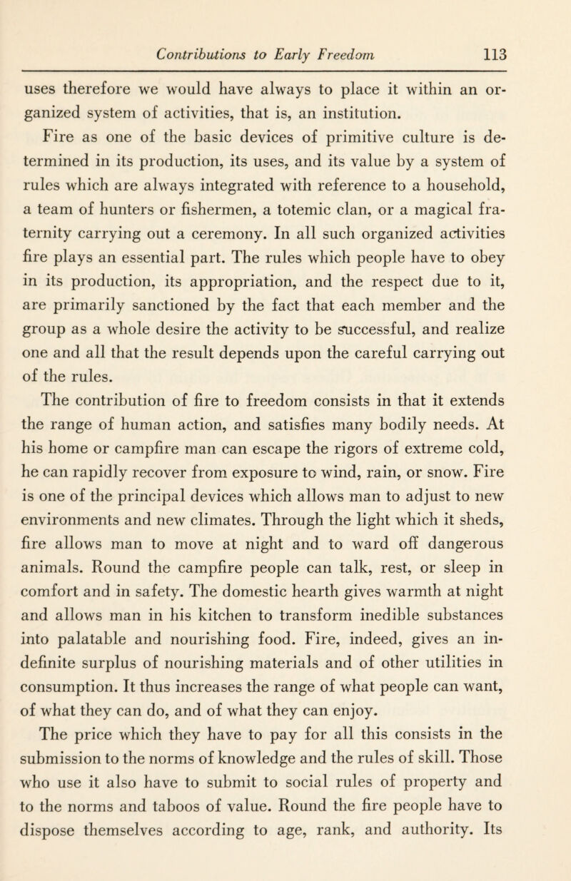 uses therefore we would have always to place it within an or¬ ganized system of activities, that is, an institution. Fire as one of the basic devices of primitive culture is de¬ termined in its production, its uses, and its value by a system of rules which are always integrated with reference to a household, a team of hunters or fishermen, a totemic clan, or a magical fra¬ ternity carrying out a ceremony. In all such organized activities fire plays an essential part. The rules which people have to obey in its production, its appropriation, and the respect due to it, are primarily sanctioned by the fact that each member and the group as a whole desire the activity to be successful, and realize one and all that the result depends upon the careful carrying out of the rules. The contribution of fire to freedom consists in that it extends the range of human action, and satisfies many bodily needs. At his home or campfire man can escape the rigors of extreme cold, he can rapidly recover from exposure to wind, rain, or snow. Fire is one of the principal devices which allows man to adjust to new environments and new climates. Through the light which it sheds, fire allows man to move at night and to ward off dangerous animals. Round the campfire people can talk, rest, or sleep in comfort and in safety. The domestic hearth gives warmth at night and allows man in his kitchen to transform inedible substances into palatable and nourishing food. Fire, indeed, gives an in¬ definite surplus of nourishing materials and of other utilities in consumption. It thus increases the range of what people can want, of what they can do, and of what they can enjoy. The price which they have to pay for all this consists in the submission to the norms of knowledge and the rules of skill. Those who use it also have to submit to social rules of property and to the norms and taboos of value. Round the fire people have to dispose themselves according to age, rank, and authority. Its