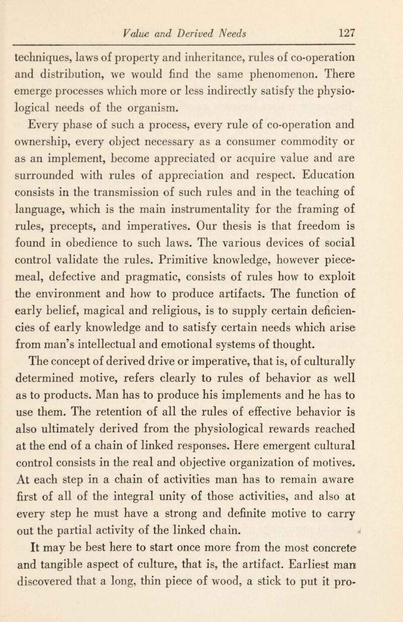 techniques, laws of property and inheritance, rules of co-operation and distribution, we would find the same phenomenon. There emerge processes which more or less indirectly satisfy the physio¬ logical needs of the organism. Every phase of such a process, every rule of co-operation and ownership, every object necessary as a consumer commodity or as an implement, become appreciated or acquire value and are surrounded with rules of appreciation and respect. Education consists in the transmission of such rules and in the teaching of language, which is the main instrumentality for the framing of rules, precepts, and imperatives. Our thesis is that freedom is found in obedience to such laws. The various devices of social control validate the rules. Primitive knowledge, however piece¬ meal, defective and pragmatic, consists of rules how to exploit the environment and how to produce artifacts. The function of early belief, magical and religious, is to supply certain deficien¬ cies of early knowledge and to satisfy certain needs which arise from man’s intellectual and emotional systems of thought. The concept of derived drive or imperative, that is, of culturally determined motive, refers clearly to rules of behavior as well as to products. Man has to produce his implements and he has to use them. The retention of all the rules of effective behavior is also ultimately derived from the physiological rewards reached at the end of a chain of linked responses. Here emergent cultural control consists in the real and objective organization of motives. At each step in a chain of activities man has to remain aware first of all of the integral unity of those activities, and also at every step he must have a strong and definite motive to carry out the partial activity of the linked chain. It may be best here to start once more from the most concrete and tangible aspect of culture, that is, the artifact. Earliest man discovered that a long, thin piece of wood, a stick to put it pro-