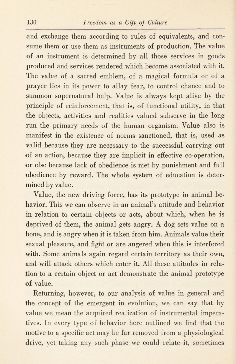 and exchange them according to rules of equivalents, and con¬ sume them or use them as instruments of production. The value of an instrument is determined by all those services in goods produced and services rendered which become associated with it. The value of a sacred emblem, of a magical formula or of a prayer lies in its power to allay fear, to control chance and to summon supernatural help. Value is always kept alive by the principle of reinforcement, that is, of functional utility, in that the objects, activities and realities valued subserve in the long run the primary needs of the human organism. Value also is manifest in the existence of norms sanctioned, that is, used as valid because they are necessary to the successful carrying out of an action, because they are implicit in effective co-operation, or else because lack of obedience is met by punishment and full obedience by reward. The whole system of education is deter¬ mined by value. Value, the new driving force, has its prototype in animal be¬ havior. This we can observe in an animal’s attitude and behavior in relation to certain objects or acts, about which, when he is deprived of them, the animal gets angry. A dog sets value on a bone, and is angry when it is taken from him. Animals value their sexual pleasure, and fignt or are angered when this is interfered with. Some animals again regard certain territory as their own, and will attack others which enter it. All these attitudes in rela¬ tion to a certain object or act demonstrate the animal prototype of value. Returning, however, to our analysis of value in general and the concept of the emergent in evolution, we can say that by value we mean the acquired realization of instrumental impera¬ tives. In every type of behavior here outlined we find that the motive to a specific act may be far removed from a physiological drive, yet taking any such phase we could relate it, sometimes