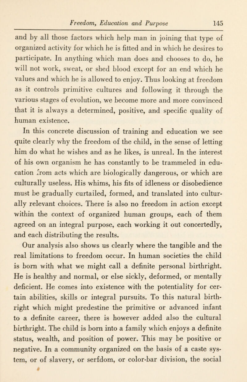 and by all those factors which help man in joining that type of organized activity for which he is fitted and in which he desires to participate. In anything which man does and chooses to do, he will not work, sweat, or shed blood except for an end which he values and which he is allowed to enjoy. Thus looking at freedom as it controls primitive cultures and following it through the various stages of evolution, we become more and more convinced that it is always a determined, positive, and specific quality of human existence. In this concrete discussion of training and education we see quite clearly why the freedom of the child, in the sense of letting him do what he wishes and as he likes, is unreal. In the interest of his own organism he has constantly to be trammeled in edu¬ cation from acts which are biologically dangerous, or which are culturally useless. His whims, his fits of idleness or disobedience must be gradually curtailed, formed, and translated into cultur¬ ally relevant choices. There is also no freedom in action except within the context of organized human groups, each of them agreed on an integral purpose, each working it out concertedly, and each distributing the results. Our analysis also shows us clearly where the tangible and the real limitations to freedom occur. In human societies the child is bom with what we might call a definite personal birthright. He is healthy and normal, or else sickly, deformed, or mentally deficient. He comes into existence with the potentiality for cer¬ tain abilities, skills or integral pursuits. To this natural birth¬ right which might predestine the primitive or advanced infant to a definite career, there is however added also the cultural birthright. The child is born into a family which enjoys a definite status, wealth, and position of power. This may be positive or negative. In a community organized on the basis of a caste sys¬ tem, or of slavery, or serfdom, or color-bar division, the social