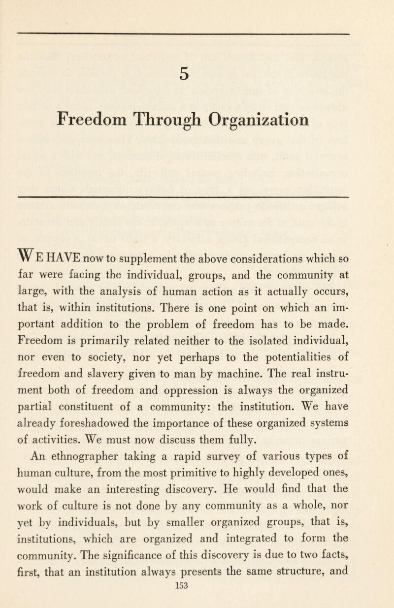 5 Freedom Through Organization WE HAVE now to supplement the above considerations which so far were facing the individual, groups, and the community at large, with the analysis of human action as it actually occurs, that is, within institutions. There is one point on which an im¬ portant addition to the problem of freedom has to be made. Freedom is primarily related neither to the isolated individual, nor even to society, nor yet perhaps to the potentialities of freedom and slavery given to man by machine. The real instru¬ ment both of freedom and oppression is always the organized partial constituent of a community: the institution. We have already foreshadowed the importance of these organized systems of activities. We must now discuss them fully. An ethnographer taking a rapid survey of various types of human culture, from the most primitive to highly developed ones, would make an interesting discovery. He would find that the work of culture is not done by any community as a whole, nor yet by individuals, but by smaller organized groups, that is, institutions, which are organized and integrated to form the community. The significance of this discovery is due to two facts, first, that an institution always presents the same structure, and