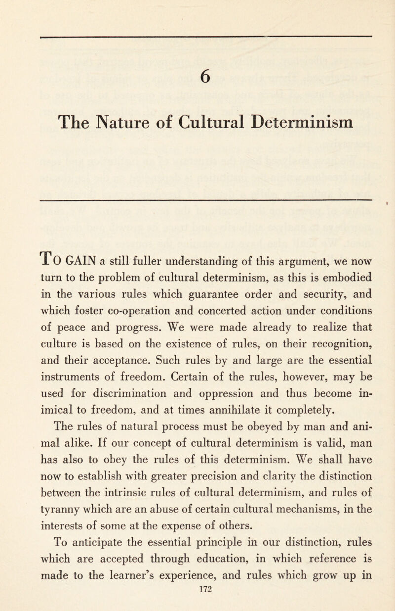 6 The Nature of Cultural Determinism TO GAIN a still fuller understanding of this argument, we now turn to the problem of cultural determinism, as this is embodied in the various rules which guarantee order and security, and which foster co-operation and concerted action under conditions of peace and progress. We were made already to realize that culture is based on the existence of rules, on their recognition, and their acceptance. Such rules by and large are the essential instruments of freedom. Certain of the rules, however, may be used for discrimination and oppression and thus become in¬ imical to freedom, and at times annihilate it completely. The rules of natural process must be obeyed by man and ani¬ mal alike. If our concept of cultural determinism is valid, man has also to obey the rules of this determinism. We shall have now to establish with greater precision and clarity the distinction between the intrinsic rules of cultural determinism, and rules of tyranny which are an abuse of certain cultural mechanisms, in the interests of some at the expense of others. To anticipate the essential principle in our distinction, rules which are accepted through education, in which reference is made to the learner’s experience, and rules which grow up in