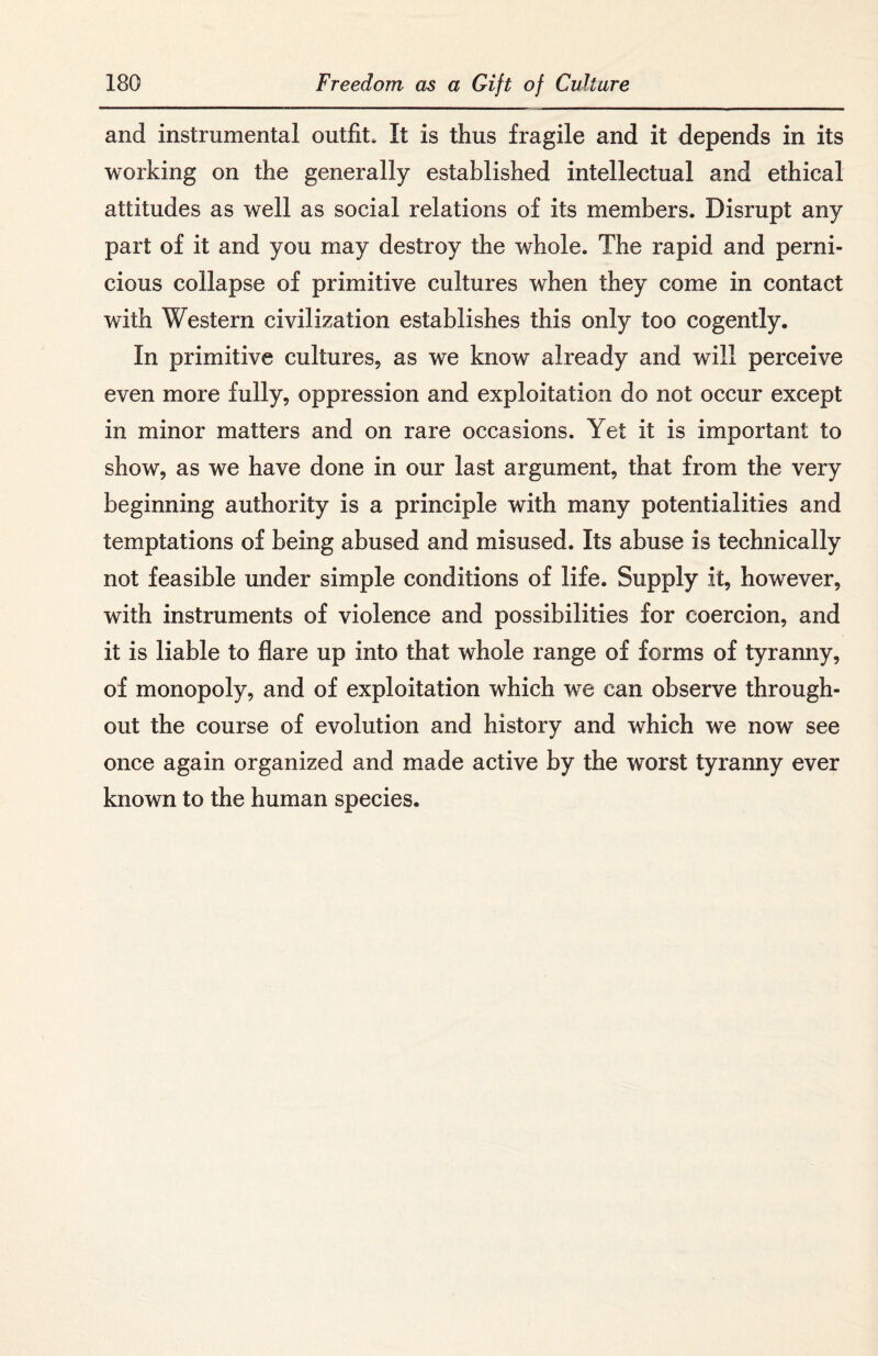 and instrumental outfit. It is thus fragile and it depends in its working on the generally established intellectual and ethical attitudes as well as social relations of its members. Disrupt any part of it and you may destroy the whole. The rapid and perni¬ cious collapse of primitive cultures when they come in contact with Western civilization establishes this only too cogently. In primitive cultures, as we know already and will perceive even more fully, oppression and exploitation do not occur except in minor matters and on rare occasions. Yet it is important to show, as we have done in our last argument, that from the very beginning authority is a principle with many potentialities and temptations of being abused and misused. Its abuse is technically not feasible under simple conditions of life. Supply it, however, with instruments of violence and possibilities for coercion, and it is liable to flare up into that whole range of forms of tyranny, of monopoly, and of exploitation which we can observe through¬ out the course of evolution and history and which we now see once again organized and made active by the worst tyranny ever known to the human species.