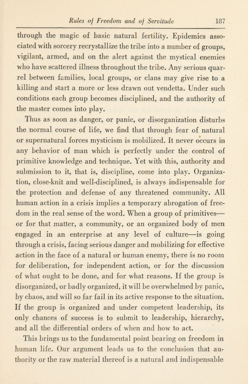 through the magic of basic natural fertility. Epidemics asso¬ ciated with sorcery recrystallize the tribe into a number of groups, vigilant, armed, and on the alert against the mystical enemies who have scattered illness throughout the tribe. Any serious quar¬ rel between families, local groups, or clans may give rise to a killing and start a more or less drawn out vendetta. Under such conditions each group becomes disciplined, and the authority of the master comes into play. Thus as soon as danger, or panic, or disorganization disturbs the normal course of life, we find that through fear of natural or supernatural forces mysticism is mobilized. It never occurs in any behavior of man which is perfectly under the control of primitive knowledge and technique. Yet with this, authority and submission to it, that is, discipline, come into play. Organiza¬ tion, close-knit and well-disciplined, is always indispensable for the protection and defense of any threatened community. All human action in a crisis implies a temporary abrogation of free¬ dom in the real sense of the word. When a group of primitives— or for that matter, a community, or an organized body of men engaged in an enterprise at any level of culture—is going through a crisis, facing serious danger and mobilizing for effective action in the face of a natural or human enemy, there is no room for deliberation, for independent action, or for the discussion of what ought to be done, and for what reasons. If the group is disorganized, or badly organized, it will be overwhelmed by panic, by chaos, and will so far fail in its active response to the situation. If the group is organized and under competent leadership, its only chances of success is to submit to leadership, hierarchy, and all the differential orders of when and how to act. This brings us to the fundamental point bearing on freedom in human life. Our argument leads us to the conclusion that au¬ thority or the raw material thereof is a natural and indispensable