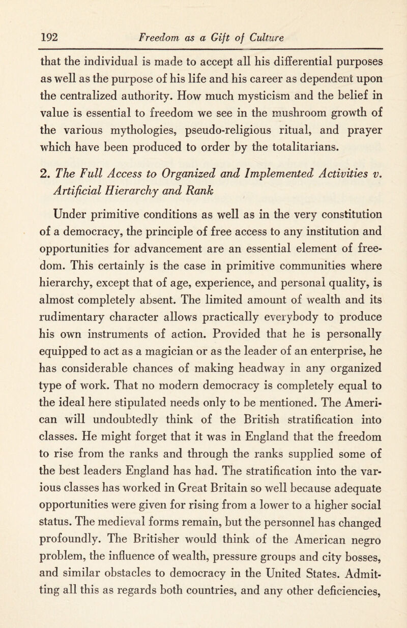 that the individual is made to accept all his differential purposes as well as the purpose of his life and his career as dependent upon the centralized authority. How much mysticism and the belief in value is essential to freedom we see in the mushroom growth of the various mythologies, pseudo-religious ritual, and prayer which have been produced to order by the totalitarians. 2. The Full Access to Organized and Implemented Activities v. Artificial Hierarchy and Rank Under primitive conditions as well as in the very constitution of a democracy, the principle of free access to any institution and opportunities for advancement are an essential element of free¬ dom. This certainly is the case in primitive communities where hierarchy, except that of age, experience, and personal quality, is almost completely absent. The limited amount of wealth and its rudimentary character allows practically everybody to produce his own instruments of action. Provided that he is personally equipped to act as a magician or as the leader of an enterprise, he has considerable chances of making headway in any organized type of work. That no modern democracy is completely equal to the ideal here stipulated needs only to be mentioned. The Ameri¬ can will undoubtedly think of the British stratification into classes. He might forget that it was in England that the freedom to rise from the ranks and through the ranks supplied some of the best leaders England has had. The stratification into the var¬ ious classes has worked in Great Britain so well because adequate opportunities were given for rising from a lower to a higher social status. The medieval forms remain, but the personnel has changed profoundly. The Britisher would think of the American negro problem, the influence of wealth, pressure groups and city bosses, and similar obstacles to democracy in the United States. Admit¬ ting all this as regards both countries, and any other deficiencies,