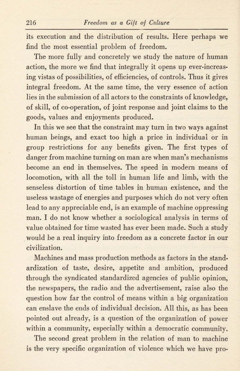 its execution and the distribution of results. Here perhaps we find the most essential problem of freedom. The more fully and concretely we study the nature of human action, the more we find that integrally it opens up ever-increas¬ ing vistas of possibilities, of efficiencies, of controls. Thus it gives integral freedom. At the same time, the very essence of action lies in the submission of all actors to the constraints of knowledge, of skill, of co-operation, of joint response and joint claims to the goods, values and enjoyments produced. In this we see that the constraint may turn in two ways against human beings, and exact too high a price in individual or in group restrictions for any benefits given. The first types of danger from machine turning on man are when man’s mechanisms become an end in themselves. The speed in modern means of locomotion, with all the toll in human life and limb, with the senseless distortion of time tables in human existence, and the useless wastage of energies and purposes which do not very often lead to any appreciable end, is an example of machine oppressing man. I do not know whether a sociological analysis in terms of value obtained for time wasted has ever been made. Such a study would be a real inquiry into freedom as a concrete factor in our civilization. Machines and mass production methods as factors in the stand¬ ardization of taste, desire, appetite and ambition, produced through the syndicated standardized agencies of public opinion, the newspapers, the radio and the advertisement, raise also the question how far the control of means within a big organization can enslave the ends of individual decision. All this, as has been pointed out already, is a question of the organization of power within a community, especially within a democratic community. The second great problem in the relation of man to machine is the very specific organization of violence which we have pro-