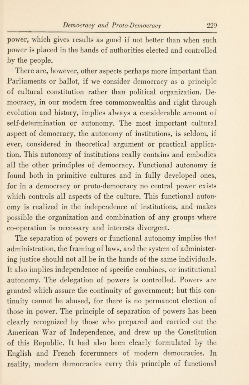 power, which gives results as good if not better than when such power is placed in the hands of authorities elected and controlled by the people. There are, however, other aspects perhaps more important than Parliaments or ballot, if we consider democracy as a principle of cultural constitution rather than political organization. De¬ mocracy, in our modern free commonwealths and right through evolution and history, implies always a considerable amount of self-determination or autonomy. The most important cultural aspect of democracy, the autonomy of institutions, is seldom, if ever, considered in theoretical argument or practical applica¬ tion. This autonomy of institutions really contains and embodies all the other principles of democracy. Functional autonomy is found both in primitive cultures and in fully developed ones, for in a democracy or proto-democracy no central power exists which controls all aspects of the culture. This functional auton¬ omy is realized in the independence of institutions, and makes possible the organization and combination of any groups where co-operation is necessary and interests divergent. The separation of powers or functional autonomy implies that administration, the framing of laws, and the system of administer¬ ing justice should not all be in the hands of the same individuals. It also implies independence of specific combines, or institutional autonomy. The delegation of powers is controlled. Powers are granted which assure the continuity of government; but this con¬ tinuity cannot be abused, for there is no permanent election of those in power. The principle of separation of powers has been clearly recognized by those who prepared and carried out the American War of Independence, and drew up the Constitution of this Republic. It had also been clearly formulated by the English and French forerunners of modern democracies. In reality, modern democracies carry this principle of functional