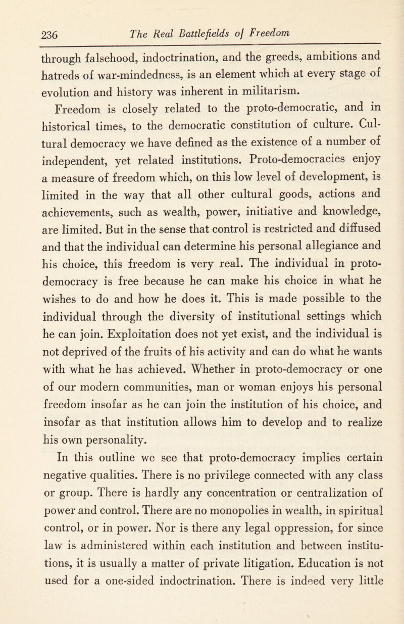 through falsehood, indoctrination, and the greeds, ambitions and hatreds of war-mindedness, is an element which at every stage or evolution and history was inherent in militarism. Freedom is closely related to the proto-democratic, and in historical times, to the democratic constitution of culture. Cul¬ tural democracy we have defined as the existence of a number of independent, yet related institutions. Proto-democracies enjoy a measure of freedom which, on this low level of development, is limited in the way that all other cultural goods, actions and achievements, such as wealth, power, initiative and knowledge, are limited. But in the sense that control is restricted and diffused and that the individual can determine his personal allegiance and his choice, this freedom is very real. The individual in proto¬ democracy is free because he can make his choice in what he wishes to do and how he does it. This is made possible to the individual through the diversity of institutional settings which he can join. Exploitation does not yet exist, and the individual is not deprived of the fruits of his activity and can do what he wants with what he has achieved. Whether in proto-democracy or one of our modern communities, man or woman enjoys his personal freedom insofar as he can join the institution of his choice, and insofar as that institution allows him to develop and to realize his own personality. In this outline we see that proto-democracy implies certain negative qualities. There is no privilege connected with any class or group. There is hardly any concentration or centralization of power and control. There are no monopolies in wealth, in spiritual control, or in power. Nor is there any legal oppression, for since law is administered within each institution and between institu¬ tions, it is usually a matter of private litigation. Education is not used for a one-sided indoctrination. There is indeed very little