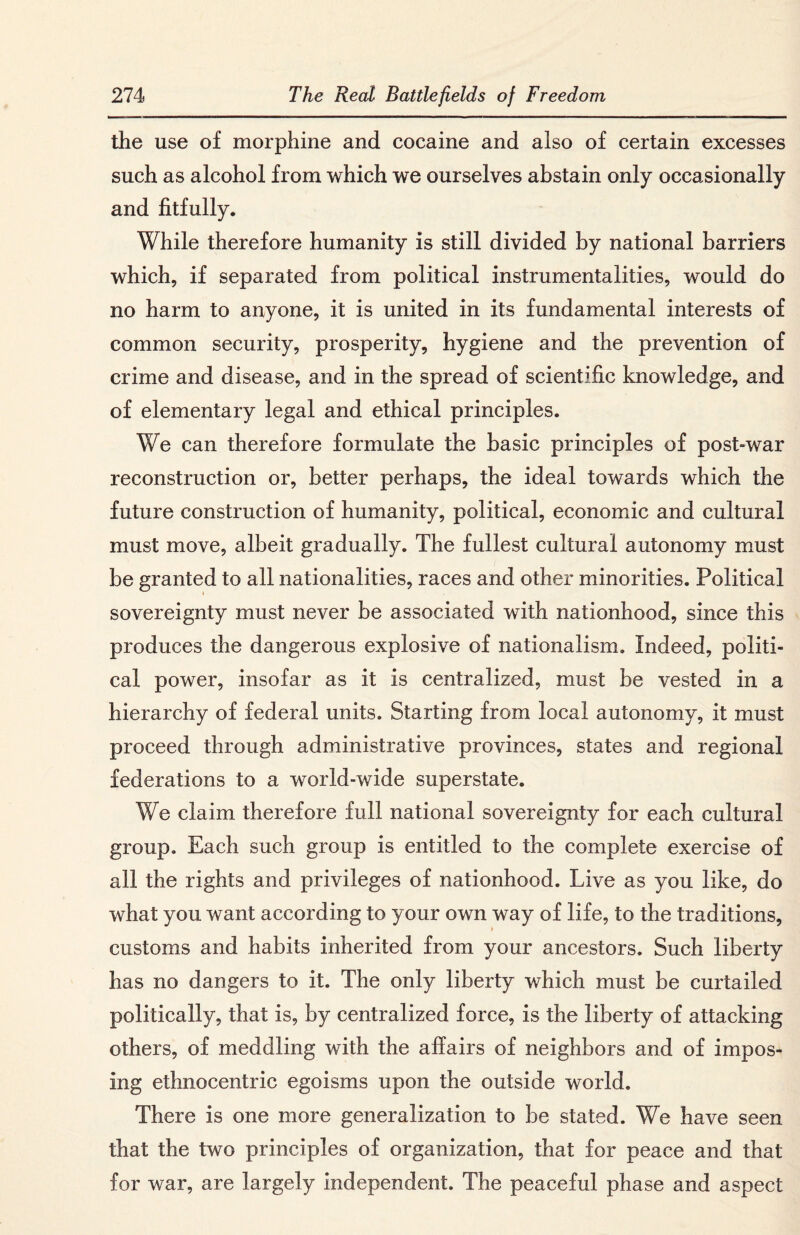 the use of morphine and cocaine and also of certain excesses such as alcohol from which we ourselves abstain only occasionally and fitfully. While therefore humanity is still divided by national barriers which, if separated from political instrumentalities, would do no harm to anyone, it is united in its fundamental interests of common security, prosperity, hygiene and the prevention of crime and disease, and in the spread of scientific knowledge, and of elementary legal and ethical principles. We can therefore formulate the basic principles of post-war reconstruction or, better perhaps, the ideal towards which the future construction of humanity, political, economic and cultural must move, albeit gradually. The fullest cultural autonomy must be granted to all nationalities, races and other minorities. Political sovereignty must never be associated with nationhood, since this produces the dangerous explosive of nationalism. Indeed, politi¬ cal power, insofar as it is centralized, must be vested in a hierarchy of federal units. Starting from local autonomy, it must proceed through administrative provinces, states and regional federations to a world-wide superstate. We claim therefore full national sovereignty for each cultural group. Each such group is entitled to the complete exercise of all the rights and privileges of nationhood. Live as you like, do what you want according to your own way of life, to the traditions, » customs and habits inherited from your ancestors. Such liberty has no dangers to it. The only liberty which must be curtailed politically, that is, by centralized force, is the liberty of attacking others, of meddling with the affairs of neighbors and of impos¬ ing ethnocentric egoisms upon the outside world. There is one more generalization to be stated. We have seen that the two principles of organization, that for peace and that for war, are largely independent. The peaceful phase and aspect