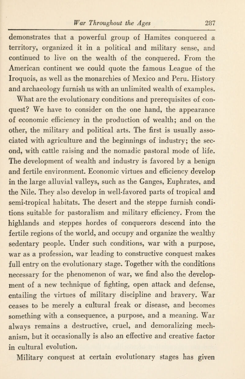 demonstrates that a powerful group of Hamites conquered a territory, organized it in a political and military sense, and continued to live on the wealth of the conquered. From the American continent we could quote the famous League of the Iroquois, as well as the monarchies of Mexico and Peru. History and archaeology furnish us with an unlimited wealth of examples. What are the evolutionary conditions and prerequisites of con¬ quest? We have to consider on the one hand, the appearance of economic efficiency in the production of wealth; and on the other, the military and political arts. The first is usually asso¬ ciated with agriculture and the beginnings of industry; the sec¬ ond, with cattle raising and the nomadic pastoral mode of life. The development of wealth and industry is favored by a benign and fertile environment. Economic virtues and efficiency develop in the large alluvial valleys, such as the Ganges, Euphrates, and the Nile. They also develop in well-favored parts of tropical and semi-tropical habitats. The desert and the steppe furnish condi¬ tions suitable for pastoralism and military efficiency. From the highlands and steppes hordes of conquerors descend into the fertile regions of the world, and occupy and organize the wealthy sedentary people. Under such conditions, war with a purpose, war as a profession, war leading to constructive conquest makes full entry on the evolutionary stage. Together with the conditions necessary for the phenomenon of war, we find also the develop¬ ment of a new technique of fighting, open attack and defense, entailing the virtues of military discipline and bravery. War ceases to be merely a cultural freak or disease, and becomes something with a consequence, a purpose, and a meaning. War always remains a destructive, cruel, and demoralizing mech¬ anism, but it occasionally is also an effective and creative factor in cultural evolution. Military conquest at certain evolutionary stages has given
