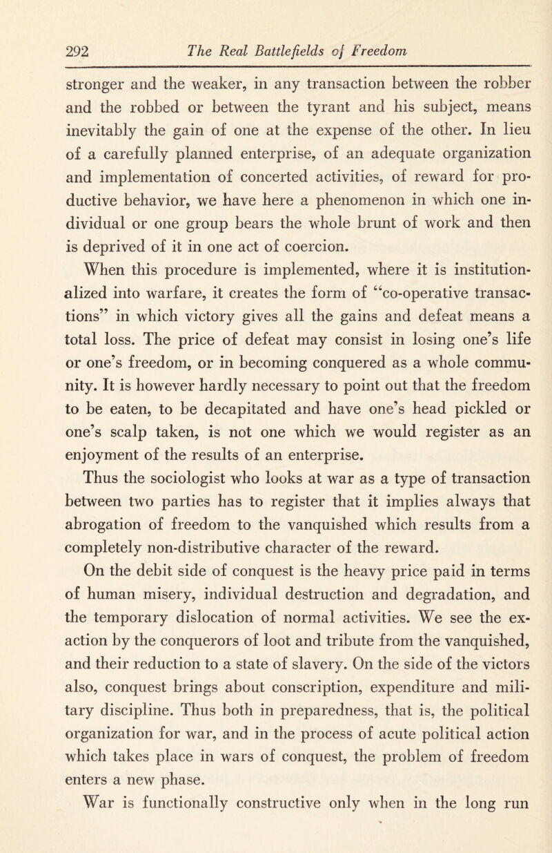 stronger and the weaker, in any transaction between the robber and the robbed or between the tyrant and his subject, means inevitably the gain of one at the expense of the other. In lieu of a carefully planned enterprise, of an adequate organization and implementation of concerted activities, of reward for pro¬ ductive behavior, we have here a phenomenon in which one in¬ dividual or one group bears the whole brunt of work and then is deprived of it in one act of coercion. When this procedure is implemented, where it is institution¬ alized into warfare, it creates the form of “co-operative transac¬ tions” in which victory gives all the gains and defeat means a total loss. The price of defeat may consist in losing one’s life or one’s freedom, or in becoming conquered as a whole commu¬ nity. It is however hardly necessary to point out that the freedom to be eaten, to be decapitated and have one’s head pickled or one’s scalp taken, is not one which we would register as an enjoyment of the results of an enterprise. Thus the sociologist who looks at war as a type of transaction between two parties has to register that it implies always that abrogation of freedom to the vanquished which results from a completely non-distributive character of the reward. On the debit side of conquest is the heavy price paid in terms of human misery, individual destruction and degradation, and the temporary dislocation of normal activities. We see the ex¬ action by the conquerors of loot and tribute from the vanquished, and their reduction to a state of slavery. On the side of the victors also, conquest brings about conscription, expenditure and mili¬ tary discipline. Thus both in preparedness, that is, the political organization for war, and in the process of acute political action which takes place in wars of conquest, the problem of freedom enters a new phase. War is functionally constructive only when in the long run