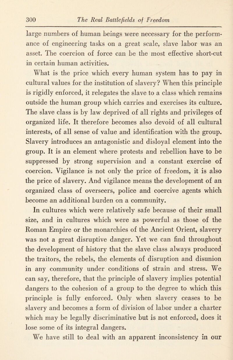 large numbers of human beings were necessary for the perform¬ ance of engineering tasks on a great scale, slave labor was an asset. The coercion of force can be the most effective short-cut in certain human activities. What is the price which every human system has to pay in cultural values for the institution of slavery? When this principle is rigidly enforced, it relegates the slave to a class which remains outside the human group which carries and exercises its culture. The slave class is by law deprived of all rights and privileges of organized life. It therefore becomes also devoid of all cultural interests, of all sense of value and identification with the group. Slavery introduces an antagonistic and disloyal element into the group. It is an element where protests and rebellion have to be suppressed by strong supervision and a constant exercise of coercion. Vigilance is not only the price of freedom, it is also the price of slavery. And vigilance means the development of an organized class of overseers, police and coercive agents which become an additional burden on a community. In cultures which were relatively safe because of their small size, and in cultures which were as powerful as those of the Roman Empire or the monarchies of the Ancient Orient, slavery was not a great disruptive danger. Yet we can find throughout the development of history that the slave class always produced the traitors, the rebels, the elements of disruption and disunion in any community under conditions of strain and stress. We can say, therefore, that the principle of slavery implies potential dangers to the cohesion of a group to the degree to which this principle is fully enforced. Only when slavery ceases to be slavery and becomes a form of division of labor under a charter which may be legally discriminative but is not enforced, does it lose some of its integral dangers. We have still to deal with an apparent inconsistency in our