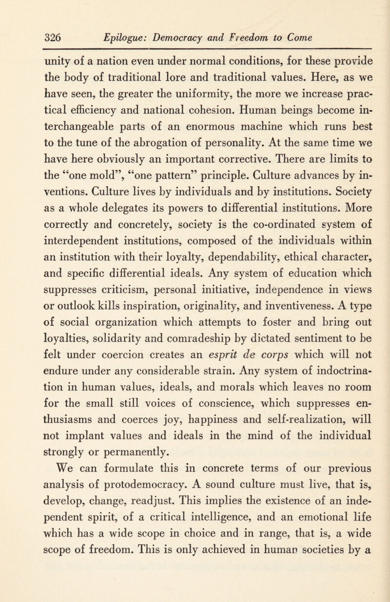 unity of a nation even under normal conditions, for these provide the body of traditional lore and traditional values. Here, as we have seen, the greater the uniformity, the more we increase prac¬ tical efficiency and national cohesion. Human beings become in¬ terchangeable parts of an enormous machine which runs best to the tune of the abrogation of personality. At the same time we have here obviously an important corrective. There are limits to the “one mold”, “one pattern” principle. Culture advances by in¬ ventions. Culture lives by individuals and by institutions. Society as a whole delegates its powers to differential institutions. More correctly and concretely, society is the co-ordinated system of interdependent institutions, composed of the individuals within an institution with their loyalty, dependability, ethical character, and specific differential ideals. Any system of education which suppresses criticism, personal initiative, independence in views or outlook kills inspiration, originality, and inventiveness. A type of social organization which attempts to foster and bring out loyalties, solidarity and comradeship by dictated sentiment to be felt under coercion creates an esprit de corps which will not endure under any considerable strain. Any system of indoctrina¬ tion in human values, ideals, and morals which leaves no room for the small still voices of conscience, which suppresses en¬ thusiasms and coerces joy, happiness and self-realization, will not implant values and ideals in the mind of the individual strongly or permanently. We can formulate this in concrete terms of our previous analysis of protodemocracy. A sound culture must live, that is, develop, change, readjust. This implies the existence of an inde¬ pendent spirit, of a critical intelligence, and an emotional life which has a wide scope in choice and in range, that is, a wide scope of freedom. This is only achieved in human societies by a