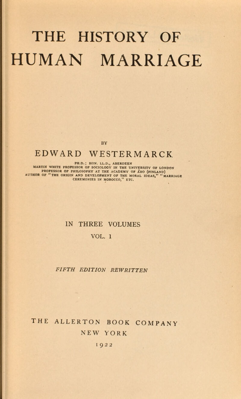 HUMAN MARRIAGE BY EDWARD WESTERMARCK PH.D. ; HON. LL.D., ABERDEEN MARTIN WHITE PROFESSOR OF SOCIOLOGY IN THE UNIVERSITY OF LONDON PROFESSOR OF PHILOSOPHY AT THE ACADEMY OF ABO (FINLAND) AUTHOR OF “THE ORIGIN AND DEVELOPMENT OF THE MORAL IDEAS,” “MARRIAGE CEREMONIES IN MOROCCO, ETC. IN THREE VOLUMES VOL. 1 FIFTH EDITION REWRITTEN the allerton book company NEW YORK 1922