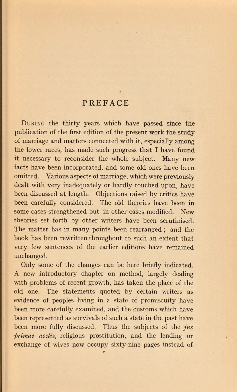 PREFACE During the thirty years which have passed since the publication of the first edition of the present work the study of marriage and matters connected with it, especially among the lower races, has made such progress that I have found it necessary to reconsider the whole subject. Many new facts have been incorporated, and some old ones have been omitted. Various aspects of marriage, which were previously dealt with very inadequately or hardly touched upon, have been discussed at length. Objections raised by critics have been carefully considered. The old theories have been in some cases strengthened but in other cases modified. New theories set forth by other writers have been scrutinised. The matter has in many points been rearranged ; and the book has been rewritten throughout to such an extent that very few sentences of the earlier editions have remained unchanged. Only some of the changes can be here briefly indicated. A new introductory chapter on method, largely dealing with problems of recent growth, has taken the place of the old one. The statements quoted by certain writers as evidence of peoples living in a state of promiscuity have been more carefully examined, and the customs which have been represented as survivals of such a state in the past have been more fully discussed. Thus the subjects of the jus ftrimae noctis, religious prostitution, and the lending or exchange of wives now occupy sixty-nine, pages instead of