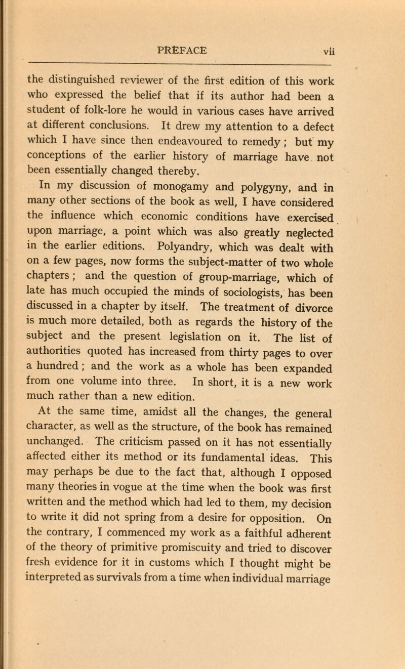 the distinguished reviewer of the first edition of this work who expressed the belief that if its author had been a student of folk-lore he would in various cases have arrived at different conclusions. It drew my attention to a defect which I have since then endeavoured to remedy; but my conceptions of the earlier history of marriage have not been essentially changed thereby. In my discussion of monogamy and polygyny, and in many other sections of the book as well, I have considered the influence which economic conditions have exercised upon marriage, a point which was also greatly neglected in the earlier editions. Polyandry, which was dealt with on a few pages, now forms the subject-matter of two whole chapters; and the question of group-marriage, which of late has much occupied the minds of sociologists, has been discussed in a chapter by itself. The treatment of divorce is much more detailed, both as regards the history of the subject and the present legislation on it. The list of authorities quoted has increased from thirty pages to over a hundred; and the work as a whole has been expanded from one volume into three. In short, it is a new work much rather than a new edition. At the same time, amidst all the changes, the general character, as well as the structure, of the book has remained unchanged. The criticism passed on it has not essentially affected either its method or its fundamental ideas. This may perhaps be due to the fact that, although I opposed many theories in vogue at the time when the book was first written and the method which had led to them, my decision to write it did not spring from a desire for opposition. On the contrary, I commenced my work as a faithful adherent of the theory of primitive promiscuity and tried to discover fresh evidence for it in customs which I thought might be interpreted as survivals from a time when individual marriage