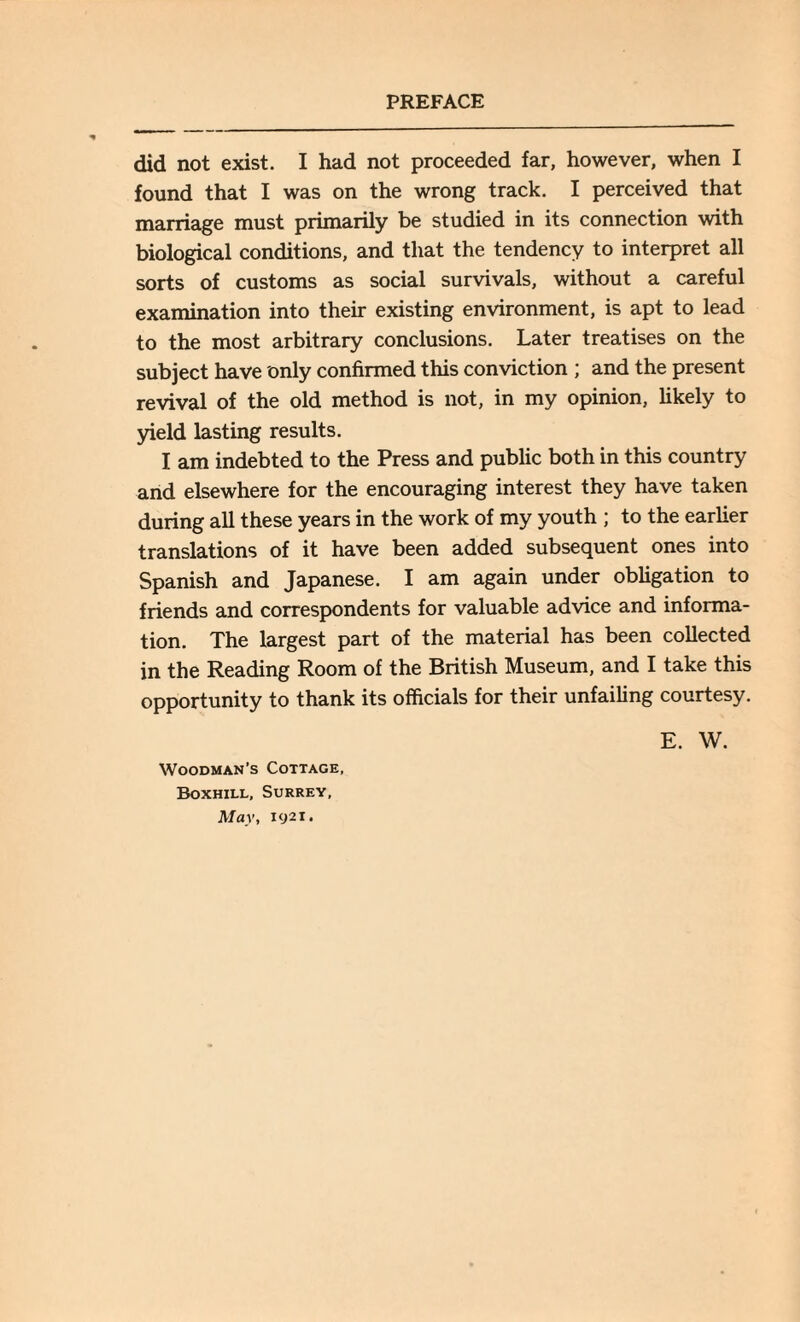 did not exist. I had not proceeded far, however, when I found that I was on the wrong track. I perceived that marriage must primarily be studied in its connection with biological conditions, and that the tendency to interpret all sorts of customs as social survivals, without a careful examination into their existing environment, is apt to lead to the most arbitrary conclusions. Later treatises on the subject have only confirmed this conviction ; and the present revival of the old method is not, in my opinion, likely to yield lasting results. I am indebted to the Press and public both in this country and elsewhere for the encouraging interest they have taken during all these years in the work of my youth ; to the earlier translations of it have been added subsequent ones into Spanish and Japanese. I am again under obligation to friends and correspondents for valuable advice and informa¬ tion. The largest part of the material has been collected in the Reading Room of the British Museum, and I take this opportunity to thank its officials for their unfailing courtesy. Woodman’s Cottage, Boxhill, Surrey, E. W.