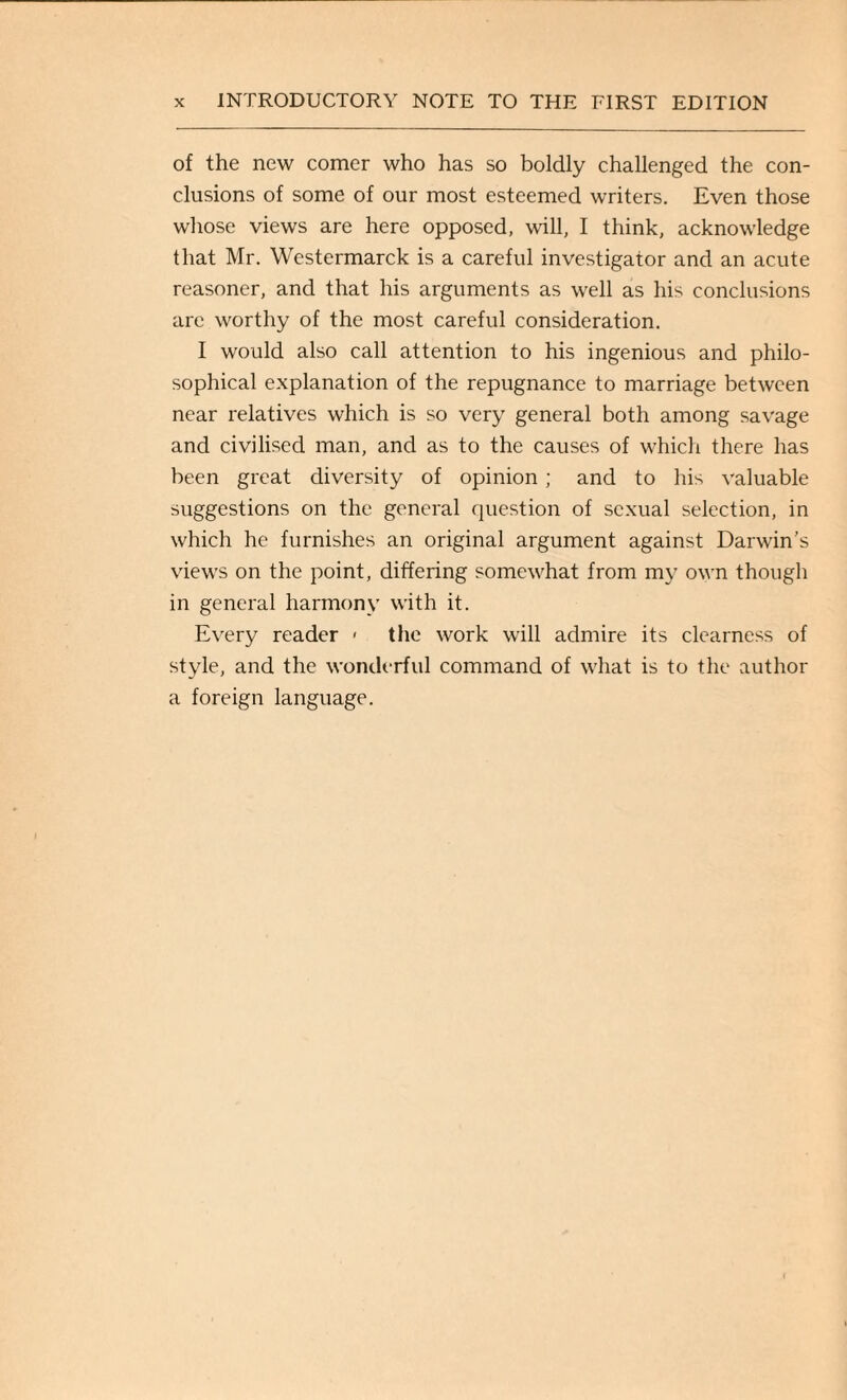 of the new comer who has so boldly challenged the con¬ clusions of some of our most esteemed writers. Even those whose views are here opposed, will, I think, acknowledge that Mr. Westermarck is a careful investigator and an acute reasoner, and that his arguments as well as his conclusions are worthy of the most careful consideration. I would also call attention to his ingenious and philo¬ sophical explanation of the repugnance to marriage between near relatives which is so very general both among savage and civilised man, and as to the causes of which there has been great diversity of opinion; and to his valuable suggestions on the general question of sexual selection, in which he furnishes an original argument against Darwin’s views on the point, differing somewhat from my own though in general harmony with it. Every reader < the work will admire its clearness of style, and the wonderful command of what is to the author a foreign language.