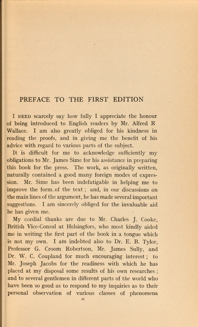 I need scarcely say how fully I appreciate the honour of being introduced to English readers by Mr. Alfred R Wallace. I am also greatly obliged for his kindness in reading the proofs, and in giving me the benefit of his advice with regard to various parts of the subject. It is difficult for me to acknowledge sufficiently my obligations to Mr. James Sime for his assistance in preparing this book for the press. The work, as originally written, naturally contained a good many foreign modes of expres¬ sion. Mr. Sime has been indefatigable in helping me to improve the form, of the text; and, in our discussions on the main lines of the argument, he has made several important suggestions. I am sincerely obliged for the invaluable aid he has given me. My cordial thanks are due to Mr. Charles J. Cooke, British Vice-Consul at Helsingfors, who most kindly aided me in writing the first part of the book in a tongue which is not my own. I am indebted also to Dr. E. B. Tylor, Professor G. Croom Robertson, Mr. James Sully, and Dr. W. C. Coupland for much encouraging interest; to Mr. Joseph Jacobs for the readiness with which he has placed at my disposal some results of his own researches ; and to several gentlemen in different parts of the world who have been so good as to respond to my inquiries as to their personal observation of various classes of phenomena