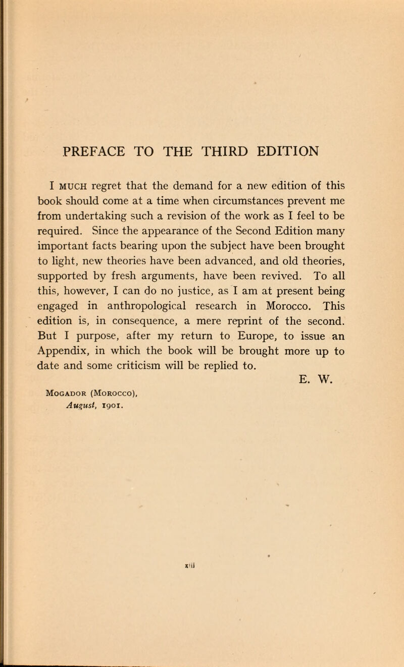 I much regret that the demand for a new edition of this book should come at a time when circumstances prevent me from undertaking such a revision of the work as I feel to be required. Since the appearance of the Second Edition many important facts bearing upon the subject have been brought to light, new theories have been advanced, and old theories, supported by fresh arguments, have been revived. To all this, however, I can do no justice, as I am at present being engaged in anthropological research in Morocco. This edition is, in consequence, a mere reprint of the second. But I purpose, after my return to Europe, to issue an Appendix, in which the book will be brought more up to date and some criticism will be replied to. E. W. Mogador (Morocco), August, igoi. xuJ