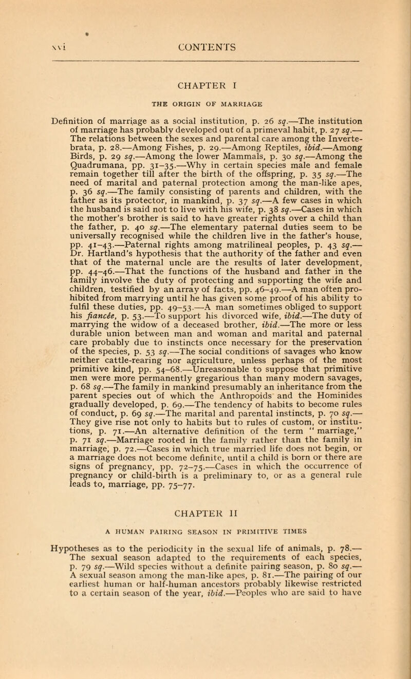 CHAPTER I THE ORIGIN OF MARRIAGE Definition of marriage as a social institution, p. 26 sq.—The institution of marriage has probably developed out of a primeval habit, p. 27 sq.— The relations between the sexes and parental care among the Inverte- brata, p. 28.—Among Fishes, p. 29.—Among Reptiles, ibid.—Among Birds, p. 29 sq.—Among the lower Mammals, p. 30 sq.—Among the Quadrumana, pp. 31-35.—Why in certain species male and female remain together till after the birth of the offspring, p. 35 sq.—The need of marital and paternal protection among the man-like apes, p. 36 sq.—The family consisting of parents and children, with the father as its protector, in mankind, p. 37 sq.—A few cases in which the husband is said not to live with his wife, p. 38 sq.—Cases in which the mother’s brother is said to have greater rights over a child than the father, p. 40 sq.—The elementary paternal duties seem to be universally recognised while the children live in the father’s house, pp. 41-43.—Paternal rights among matrilineal peoples, p. 43 sq.— Dr. Hartland’s hypothesis that the authority of the father and even that of the maternal uncle are the results of later development, pp. 44-46.—That the functions of the husband and father in the family involve the duty of protecting and supporting the wife and children, testified by an array of facts, pp. 46-49.—A man often pro¬ hibited from marrying until he has given some proof of his ability to fulfil these duties, pp. 49-53.—A man sometimes obliged to support his fiancie, p. 53.—To support his divorced wife, ibid.—The duty of marrying the widow of a deceased brother, ibid.—The more or less durable union between man and woman and marital and paternal care probably due to instincts once necessary for the preservation of the species, p. 53 sq.—The social conditions of savages who know neither cattle-rearing nor agriculture, unless perhaps of the most primitive kind, pp. 54-68.—Unreasonable to suppose that primitive men were more permanently gregarious than many modern savages, p. 68 sq.—The family in mankind presumably an inheritance from the parent species out of which the Anthropoids and the Hominides gradually developed, p. 69.—The tendency of habits to become rules of conduct, p. 69 sq.—The marital and parental instincts, p. 70 sq.— They give rise not only to habits but to rules of custom, or institu¬ tions, p. 71.—An alternative definition of the term “ marriage,” p. 71 sq.—Marriage rooted in the family rather than the family in marriage, p. 72.—Cases in which true married life does not begin, or a marriage does not become definite, until a child is born or there are signs of pregnancy, pp. 72-75.—Cases in which the occurrence of pregnancy or child-birth is a preliminary to, or as a general rule leads to, marriage, pp. 75-77. CHAPTER II A HUMAN PAIRING SEASON IN PRIMITIVE TIMES Hypotheses as to the periodicity in the sexual life of animals, p. 78.— The sexual season adapted to the requirements of each species, p. 79 sq.—Wild species without a definite pairing season, p. 80 sq.— A sexual season among the man-like apes, p. 81.—The pairing of our earliest human or half-human ancestors probably likewise restricted to a certain season of the year, ibid.—Peoples who arc said to have