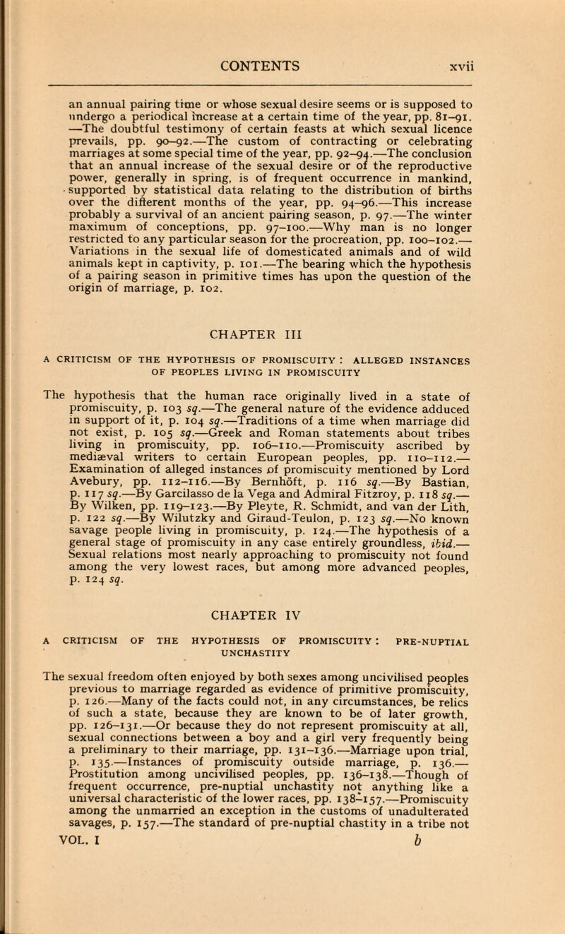 an annual pairing time or whose sexual desire seems or is supposed to undergo a periodical increase at a certain time of the year, pp. 81-91. —The doubtful testimony of certain feasts at which sexual licence prevails, pp. 90-92.—The custom of contracting or celebrating marriages at some special time of the year, pp. 92-94.—The conclusion that an annual increase of the sexual desire or of the reproductive power, generally in spring, is of frequent occurrence in mankind, supported by statistical data relating to the distribution of births over the different months of the year, pp. 94-96.—This increase probably a survival of an ancient pairing season, p. 97.—The winter maximum of conceptions, pp. 97-100.—Why man is no longer restricted to any particular season for the procreation, pp. 100-102.— Variations in the sexual life of domesticated animals and of wild animals kept in captivity, p. 101.—The bearing which the hypothesis of a pairing season in primitive times has upon the question of the origin of marriage, p. 102. CHAPTER III A CRITICISM OF THE HYPOTHESIS OF PROMISCUITY : ALLEGED INSTANCES OF PEOPLES LIVING IN PROMISCUITY The hypothesis that the human race originally lived in a state of promiscuity, p. 103 sq.—The general nature of the evidence adduced in support of it, p. 104 sq.—Traditions of a time when marriage did not exist, p. 105 sq.—Greek and Roman statements about tribes living in promiscuity, pp. 106-110.—Promiscuity ascribed by mediaeval writers to certain European peoples, pp. 110-112.— Examination of alleged instances of promiscuity mentioned by Lord Avebury, pp. 112-116.—By Bernhoft, p. 116 sq.—By Bastian, p. 117 sq.—By Garcilasso de la Vega and Admiral Fitzroy, p. 118 sq.— By Wilken, pp. 119-123.—By Pleyte, R. Schmidt, and van der Lith, p. 122 sq.—By Wilutzky and Giraud-Teulon, p. 123 sq.—No known savage people living in promiscuity, p. 124.—The hypothesis of a general stage of promiscuity in any case entirely groundless, ibid.— Sexual relations most nearly approaching to promiscuity not found among the very lowest races, but among more advanced peoples, p. 124 sq. CHAPTER IV A CRITICISM OF THE HYPOTHESIS OF PROMISCUITY : PRE-NUPTIAL UNCHASTITY The sexual freedom often enjoyed by both sexes among uncivilised peoples previous to marriage regarded as evidence of primitive promiscuity, p. 126.—Many of the facts could not, in any circumstances, be relics of such a state, because they are known to be of later growth, pp. 126-131.—Or because they do not represent promiscuity at all, sexual connections between a boy and a girl very frequently being a preliminary to their marriage, pp. 131-136.—Marriage upon trial, p. 135.—Instances of promiscuity outside marriage, p. 136.— Prostitution among uncivilised peoples, pp. 136-138.—Though of frequent occurrence, pre-nuptial unchastity not anything like a universal characteristic of the lower races, pp. 138-157.—Promiscuity among the unmarried an exception in the customs of unadulterated savages, p. 157.—The standard of pre-nuptial chastity in a tribe not VOL. I b