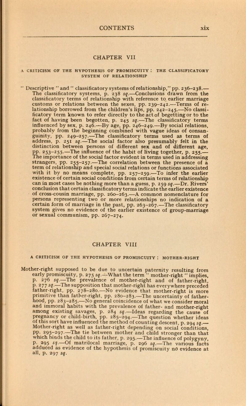 CHAPTER VII A CRITICISM OF THE HYPOTHESIS OF PROMISCUITY I THE CLASSIFICATORY SYSTEM OF RELATIONSHIP Descriptive ” and “ classificatory systems of relationship,” pp. 236-238.— The classificatory systems, p. 238 sq.—Conclusions drawn from the classificatory terms of relationship with reference to earlier marriage customs or relations between the sexes, pp. 239-242.—Terms of re¬ lationship borrowed from the children’s lips, pp. 242-245.—No classi¬ ficatory term known to refer directly to the act of begetting or to the fact of having been begotten, p. 245 sq.—The classificatory terms influenced by sex, p. 246.—By age, pp. 246-249.—By social relations, probably from the beginning combined with vague ideas of consan¬ guinity, pp. 249-257.—The classificatory terms used as terms of address, p. 251 sq.—The social factor also presumably felt in the distinction between persons of different sex and of different age, PP- 253~255-—The influence of the habit of living together, p. 255.— The importance of the social factor evident in terms used in addressing strangers, pp. 255-257.—The correlation between the presence of a term of relationship and special social relations or functions associated with it by no means complete, pp. 257-259.—To infer the earlier existence of certain social conditions from certain terms of relationship can in most cases be nothing more than a guess, p. 259 sq.—Dr. Rivers’ conclusion that certain classificatory terms indicate the earlier existence of cross-cousin marriage, pp. 260—263.—A common nomenclature for persons representing two or more relationships no indication of a certain form of marriage in the past, pp. 263-267.—The classificatory system gives no evidence of the earlier existence of group-marriage or sexual communism, pp. 267-274. CHAPTER VIII A CRITICISM OF THE HYPOTHESIS OF PROMISCUITY : MOTHER-RIGHT Mother-right supposed to be due to uncertain paternity resulting from early promiscuity, p. 275 sq.—What the term ” mother-right ” implies, p. 276 sq.—The prevalence of mother-right and of father-right, p. 277 sq.—The supposition that mother-right has everywhere preceded father-right, pp. 278-280.—No evidence that mother-right is more primitive than father-right, pp. 280-283.—The uncertainty of father¬ hood, pp. 283-285.—No general coincidence of what we consider moral and immoral habits with the prevalence of father- and mother-right among existing savages, p. 284 sq.—Ideas regarding the cause of pregnancy or child-birth, pp. 285-294.—The question whether ideas of this sort have influenced the method of counting descent, p. 294 sq.— Mother-right as well as father-right depending on social conditions, PP- 295-297-—The tie between mother and child stronger than that which binds the child to its father, p. 295.—The influence of polygyny, P- 295 s1-—Of matrilocal marriage, p. 296 sq.—The various facts adduced as evidence of the hypothesis of promiscuity no evidence at all, p. 297 sq.
