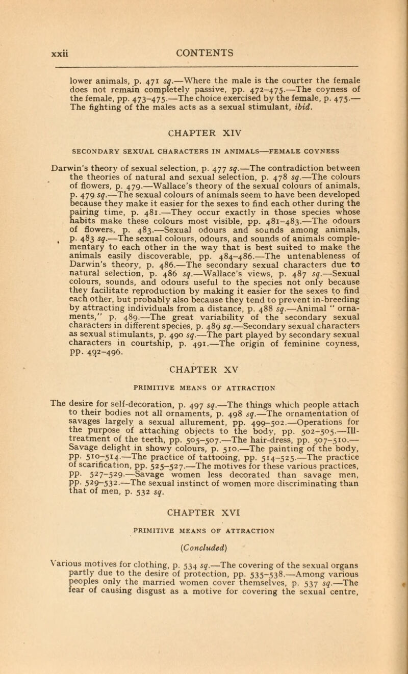 lower animals, p. 471 sq.—Where the male is the courter the female does not remain completely passive, pp. 472-475.—The coyness of the female, pp. 473-475.—The choice exercised by the female, p. 475.— The fighting of the males acts as a sexual stimulant, ibid. CHAPTER XIV SECONDARY SEXUAL CHARACTERS IN ANIMALS-FEMALE COYNESS Darwin’s theory of sexual selection, p. 477 sq.—The contradiction between the theories of natural and sexual selection, p. 478 sq.—The colours of flowers, p. 479.—Wallace’s theory of the sexual colours of animals, E. 479 sq.—The sexual colours of animals seem to have been developed ecause they make it easier for the sexes to find each other during the pairing time, p. 481.—They occur exactly in those species whose habits make these colours most visible, pp. 481-483.—The odours of flowers, p. 483.—Sexual odours and sounds among animals, , p. 483 sq.—The sexual colours, odours, and sounds of animals comple¬ mentary to each other in the way that is best suited to make the animals easily discoverable, pp. 484-486.—The untenableness of Darwin's theory, p. 486.—The secondary sexual characters due to natural selection, p. 486 sq.—Wallace’s views, p. 487 sq.—Sexual colours, sounds, and odours useful to the species not only because they facilitate reproduction by making it easier for the sexes to find each other, but probably also because they tend to prevent in-breeding by attracting individuals from a distance, p. 488 sq.—Animal “ orna¬ ments,” p. 489.—The great variability of the secondary sexual characters in different species, p. 489 sq.—Secondary sexual characters as sexual stimulants, p. 490 sq.—The part played by secondary sexual characters in courtship, p. 491.—The origin of feminine coyness, pp. 492-496. CHAPTER XV PRIMITIVE MEANS OF ATTRACTION The desire for self-decoration, p. 497 sq.—The things which people attach to their bodies not all ornaments, p. 498 sq.—The ornamentation of savages largely a sexual allurement, pp. 499-502.—Operations for the purpose of attaching objects to the body, pp. 502-505.—Ill- treatment of the teeth, pp. 505-507.—The hair-dress, pp. 507-510.— Savage delight in showy colours, p. 510.—The painting of the body, pp. 510-514:.—The practice of tattooing, pp. 514-525.—The practice of scarification, pp. 525-527.—The motives for these various practices, PP- 527~529-—Savage women less decorated than savage men, PP- 529~532-—The sexual instinct of women more discriminating than that of men, p. 532 sq. CHAPTER XVI PRIMITIVE MEANS OF ATTRACTION (Concluded) \ arious motives for clothing, p. 534 sq.—The covering of the sexual organs partly due to the desire of protection, pp. 535-538.—Among various peoples only the married women cover thcmseives, p. 537 sq.—The fear of causing disgust as a motive for covering the sexual centre,