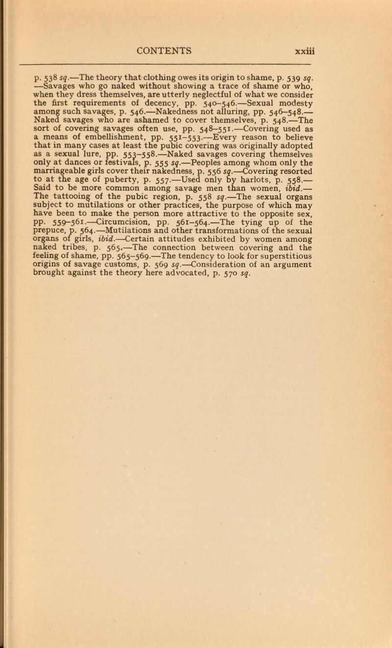 p. 538 sq.—The theory that clothing owes its origin to shame, p. 539 sq. —Savages who go naked without showing a trace of shame or who, when they dress themselves, are utterly neglectful of what we consider the first requirements of decency, pp. 540-546.—Sexual modesty among such savages, p. 546.—Nakedness not alluring, pp. 546-548.— Naked savages who are ashamed to cover themselves, p. 548.—The sort of covering savages often use, pp. 548-551.—Covering used as a means of embellishment, pp. 551-553.—Every reason to believe that in many cases at least the pubic covering was originally adopted as a sexual lure, pp. 553-558.—Naked savages covering themselves only at dances or festivals, p. 555 sq.—Peoples among whom only the marriageable girls cover their nakedness, p. 556 sq.—Covering resorted to at the age of puberty, p. 557.—Used only by harlots, p. 558.— Said to be more common among savage men than women, ibid.— The tattooing of the pubic region, p. 558 sq.—The sexual organs subject to mutilations or other practices, the purpose of which may have been to make the person more attractive to the opposite sex, PP- 559-56X.—Circumcision, pp. 561-564.—The tying up of the prepuce, p. 564.—Mutilations and other transformations of the sexual organs of girls, ibid.—Certain attitudes exhibited by women among naked tribes, p. 565.—The connection between covering and the feeling of shame, pp. 565-569.—The tendency to look for superstitious origins of savage customs, p. 569 sq.—Consideration of an argument brought against the theory here advocated, p. 570 sq.