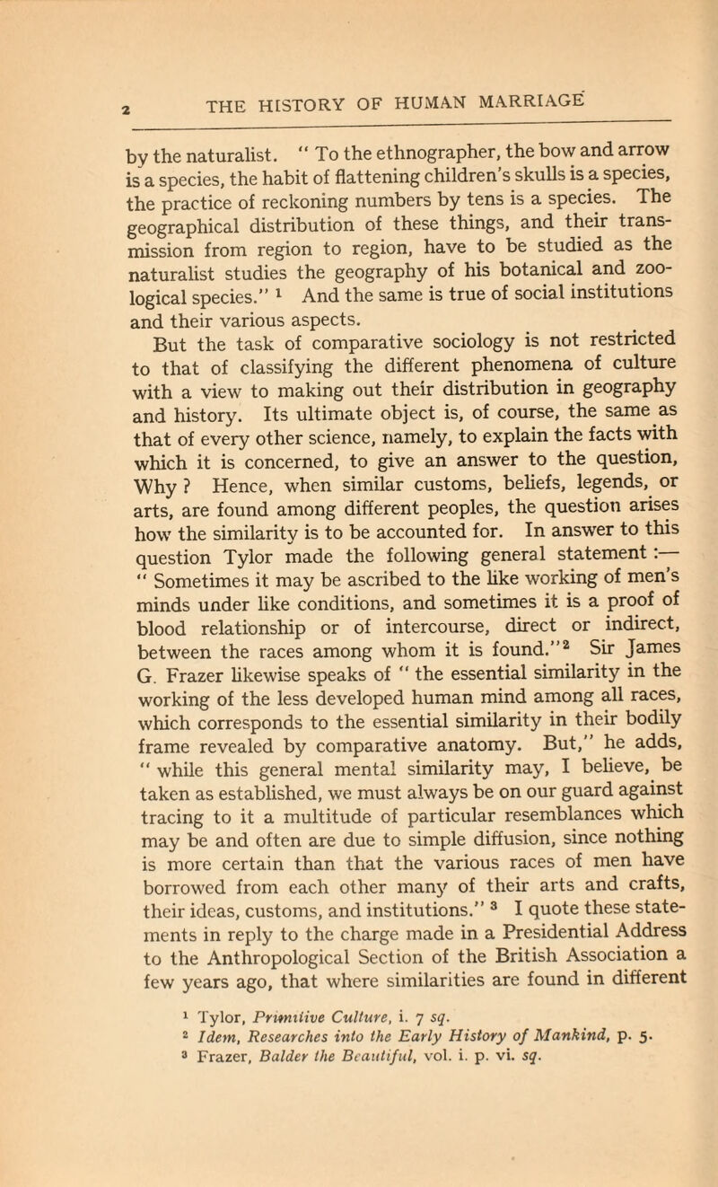 by the naturalist. “ To the ethnographer, the bow and arrow is a species, the habit of flattening children s skulls is a species, the practice of reckoning numbers by tens is a species. The geographical distribution of these things, and their trans¬ mission from region to region, have to be studied as the naturalist studies the geography of his botanical and zoo¬ logical species.” 1 And the same is true of social institutions and their various aspects. But the task of comparative sociology is not restricted to that of classifying the different phenomena of culture with a view to making out their distribution in geography and history. Its ultimate object is, of course, the same as that of every other science, namely, to explain the facts with which it is concerned, to give an answer to the question, Why ? Hence, when similar customs, beliefs, legends, or arts, are found among different peoples, the question arises how the similarity is to be accounted for. In answer to this question Tylor made the following general statement :— “ Sometimes it may be ascribed to the like working of men s minds under like conditions, and sometimes it is a proof of blood relationship or of intercourse, direct or indirect, between the races among whom it is found.”2 Sir James G. Frazer likewise speaks of “ the essential similarity in the working of the less developed human mind among all races, which corresponds to the essential similarity in their bodily frame revealed by comparative anatomy. But,” he adds, “ while this general mental similarity may, I believe, be taken as established, we must always be on our guard against tracing to it a multitude of particular resemblances which may be and often are due to simple diffusion, since nothing is more certain than that the various races of men have borrowed from each other many of their arts and crafts, their ideas, customs, and institutions.” 3 I quote these state¬ ments in reply to the charge made in a Presidential Address to the Anthropological Section of the British Association a few years ago, that where similarities are found in different 1 Tylor, Primitive Culture, i. 7 sq. 2 Idem, Researches into the Early History of Mankind, p. 5. 3 Frazer, Balder the Beautiful, vol. i. p. vi. sq.