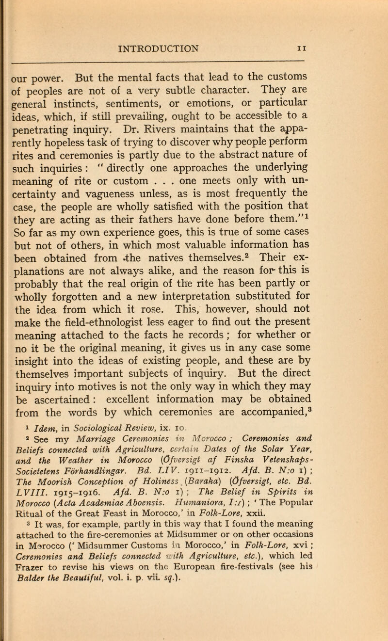 our power. But the mental facts that lead to the customs of peoples are not of a very subtle character. They are general instincts, sentiments, or emotions, or particular ideas, which, if still prevailing, ought to be accessible to a penetrating inquiry. Dr. Rivers maintains that the appa¬ rently hopeless task of trying to discover why people perform rites and ceremonies is partly due to the abstract nature of such inquiries: “ directly one approaches the underlying meaning of rite or custom . . . one meets only with un¬ certainty and vagueness unless, as is most frequently the case, the people are wholly satisfied with the position that they are acting as their fathers have done before them.”1 So far as my own experience goes, this is true of some cases but not of others, in which most valuable information has been obtained from -the natives themselves.2 Their ex¬ planations are not always alike, and the reason for this is probably that the real origin of the rite has been partly or wholly forgotten and a new interpretation substituted for the idea from which it rose. This, however, should not make the field-ethnologist less eager to find out the present meaning attached to the facts he records ; for whether or no it be the original meaning, it gives us in any case some insight into the ideas of existing people, and these are by themselves important subjects of inquiry. But the direct inquiry into motives is not the only way in which they may be ascertained: excellent information may be obtained from the words by which ceremonies are accompanied,3 1 Idem, in Sociological Review, ix. io. 2 See my Marriage Ceremonies in Morocco; Ceremonies and Beliefs connected with Agriculture, certain Dates of the Solar Year, and the Weather in Morocco (Ofversigt af Finska Vetenskaps- Societetens Forhandlingar. Bd. LIV. 1911-1912. Afd. B. N:o 1) ; The Moorish Conception of Holiness . (Baraka) (Ofversigt, etc. Bd. LVIII. 1915—1916. Afd. B. N:o 1) ; The Belief in Spirits in Morocco (Acta Academiae Aboensis. Humaniora, I:/) ; ' The Popular Ritual of the Great Feast in Morocco,’ in Folk-Lore, xxii. 3 It was, for example, partly in this way that I found the meaning attached to the fire-ceremonies at Midsummer or on other occasions in Morocco (' Midsummer Customs in Morocco,’ in Folk-Lore, xvi; Ceremonies and Beliefs connected with Agriculture, etc.), which led Frazer to revise his views on the European fire-festivals (see his Balder the Beautiful, vol. i. p viL sq.).