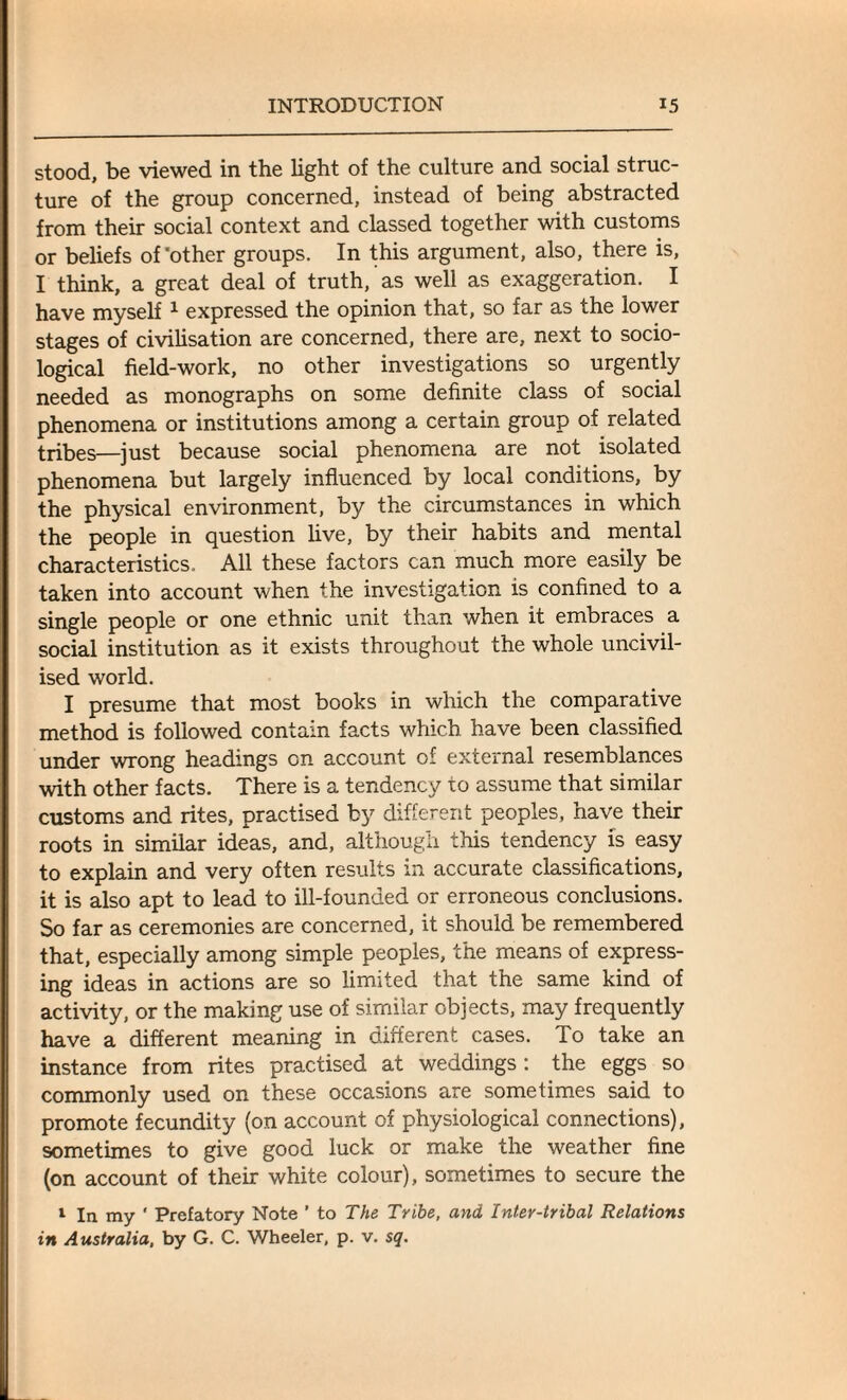 stood, be viewed in the light of the culture and social struc¬ ture of the group concerned, instead of being abstracted from their social context and classed together with customs or beliefs of'other groups. In this argument, also, there is, I think, a great deal of truth, as well as exaggeration. I have myself 1 expressed the opinion that, so far as the lower stages of civilisation are concerned, there are, next to socio¬ logical field-work, no other investigations so urgently needed as monographs on some definite class of social phenomena or institutions among a certain group of related tribes—just because social phenomena are not isolated phenomena but largely influenced by local conditions, by the physical environment, by the circumstances in which the people in question live, by their habits and mental characteristics. All these factors can much more easily be taken into account when the investigation is confined to a single people or one ethnic unit than when it embraces a social institution as it exists throughout the whole uncivil¬ ised world. I presume that most books in which the comparative method is followed contain facts which have been classified under wrong headings on account of external resemblances with other facts. There is a tendency to assume that similar customs and rites, practised by different peoples, have their roots in similar ideas, and, although this tendency is easy to explain and very often results in accurate classifications, it is also apt to lead to ill-founded or erroneous conclusions. So far as ceremonies are concerned, it should be remembered that, especially among simple peoples, the means of express¬ ing ideas in actions are so limited that the same kind of activity, or the making use of similar objects, may frequently have a different meaning in different cases. To take an instance from rites practised at weddings : the eggs so commonly used on these occasions are sometimes said to promote fecundity (on account of physiological connections), sometimes to give good luck or make the weather fine (on account of their white colour), sometimes to secure the 1 In my * Prefatory Note ’ to The Tribe, and Inter-tribal Relations in Australia, by G. C. Wheeler, p. v. sq.