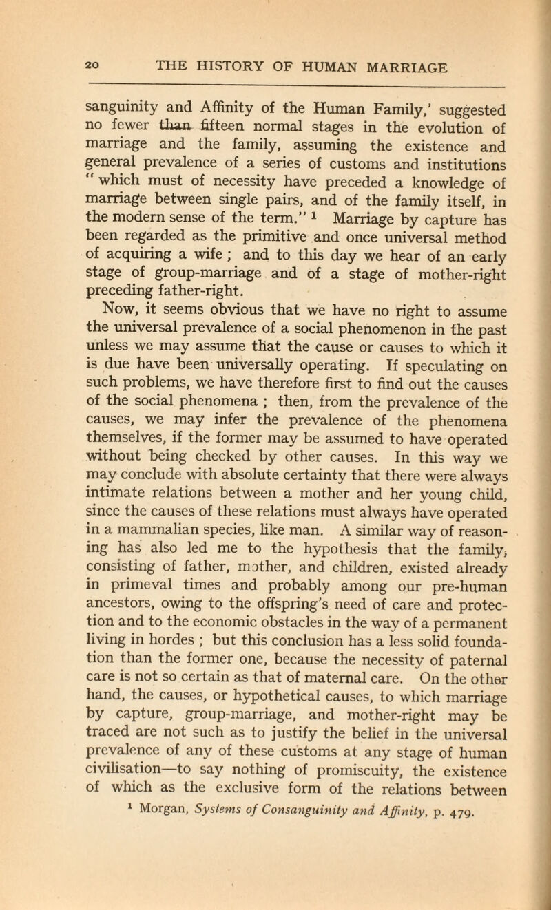 sanguinity and Affinity of the Human Family,' suggested no fewer than fifteen normal stages in the evolution of marriage and the family, assuming the existence and general prevalence of a series of customs and institutions “ which must of necessity have preceded a knowledge of marriage between single pairs, and of the family itself, in the modern sense of the term.” 1 Marriage by capture has been regarded as the primitive and once universal method of acquiring a wife ; and to this day we hear of an early stage of group-marriage and of a stage of mother-right preceding father-right. Now, it seems obvious that we have no right to assume the universal prevalence of a social phenomenon in the past unless we may assume that the cause or causes to which it is due have been universally operating. If speculating on such problems, we have therefore first to find out the causes of the social phenomena ; then, from the prevalence of the causes, we may infer the prevalence of the phenomena themselves, if the former may be assumed to have operated without being checked by other causes. In this way we may conclude with absolute certainty that there were always intimate relations between a mother and her young child, since the causes of these relations must always have operated in a mammalian species, like man. A similar way of reason¬ ing has also led me to the hypothesis that the family; consisting of father, mother, and children, existed already in primeval times and probably among our pre-human ancestors, owing to the offspring’s need of care and protec¬ tion and to the economic obstacles in the way of a permanent living in hordes ; but this conclusion has a less solid founda¬ tion than the former one, because the necessity of paternal care is not so certain as that of maternal care. On the other hand, the causes, or hypothetical causes, to which marriage by capture, group-marriage, and mother-right may be traced are not such as to justify the belief in the universal prevalence of any of these customs at any stage of human civilisation—to say nothing of promiscuity, the existence of which as the exclusive form of the relations between 1 Morgan, Systems of Consanguinity and Affinity, p. 479.