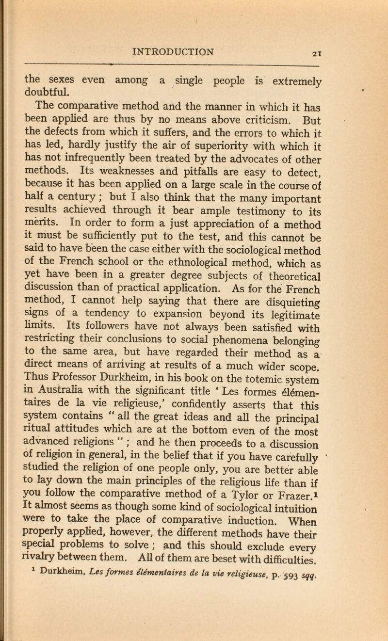 the sexes even among a single people is extremely doubtful. The comparative method and the manner in which it has been applied are thus by no means above criticism. But the defects from which it suffers, and the errors to which it has led, hardly justify the air of superiority with which it has not infrequently been treated by the advocates of other methods. Its weaknesses and pitfalls are easy to detect, because it has been applied on a large scale in the course of half a century; but I also think that the many important results achieved through it bear ample testimony to its merits. In order to form a just appreciation of a method it must be sufficiently put to the test, and this cannot be said to have been the case either with the sociological method of the French school or the ethnological method, which as yet have been in a greater degree subjects of theoretical discussion than of practical application. As for the French method, I cannot help saying that there are disquieting signs of a tendency to expansion beyond its legitimate limits. Its followers have not always been satisfied with restricting their conclusions to social phenomena belonging to the same area, but have regarded their method as a direct means of arriving at results of a much wider scope. Thus Professor Durkheim, in his book on the totemic system in Australia with the significant title ‘ Les formes 616men- taires de la vie religieuse,’ confidently asserts that this system contains “ all the great ideas and all the principal ritual attitudes which are at the bottom even of the most advanced religions ” ; and he then proceeds to a discussion of religion in general, in the belief that if you have carefully studied the religion of one people only, you are better able to lay down the main principles of the religious life than if you follow the comparative method of a Tylor or Frazer.1 It almost seems as though some kind of sociological intuition were to take the place of comparative induction. When properly applied, however, the different methods have their special problems to solve ; and this should exclude every rivalry between them. All of them are beset with difficulties. 1 Durkheim, Les formes dlementaires de la vie religieuse, p. 593 sqq.