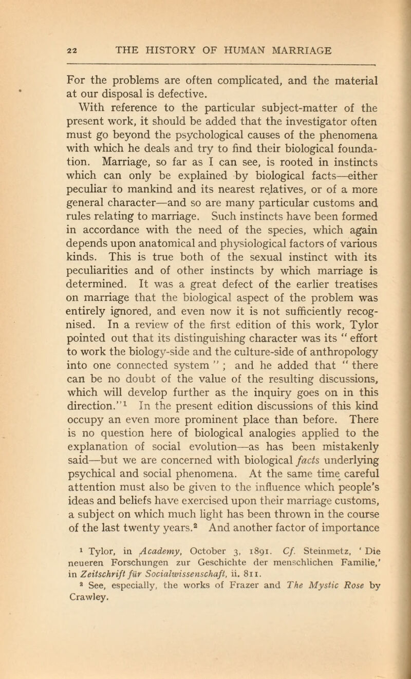 For the problems are often complicated, and the material at our disposal is defective. With reference to the particular subject-matter of the present work, it should be added that the investigator often must go beyond the psychological causes of the phenomena with which he deals and try to find their biological founda¬ tion. Marriage, so far as I can see, is rooted in instincts which can only be explained by biological facts—either peculiar to mankind and its nearest relatives, or of a more general character—and so are many particular customs and rules relating to marriage. Such instincts have been formed in accordance with the need of the species, which again depends upon anatomical and physiological factors of various kinds. This is true both of the sexual instinct with its peculiarities and of other instincts by which marriage is determined. It was a great defect of the earlier treatises on marriage that the biological aspect of the problem was entirely ignored, and even now it is not sufficiently recog¬ nised. In a review of the first edition of this work, Tylor pointed out that its distinguishing character was its “ effort to work the biology-side and the culture-side of anthropology into one connected system ” ; and he added that “ there can be no doubt of the value of the resulting discussions, which will develop further as the inquiry goes on in this direction.”1 In the present edition discussions of this kind occupy an even more prominent place than before. There is no question here of biological analogies applied to the explanation of social evolution—as has been mistakenly said—but we are concerned with biological facts underlying psychical and social phenomena. At the same time careful attention must also be given to the influence which people's ideas and beliefs have exercised upon their marriage customs, a subject on which much light has been thrown in the course of the last twenty years.2 And another factor of importance 1 Tylor, in Academy, October 3, 1891. Cf. Steinmetz, ‘ Die neueren Forschungen zur Geschichte der menschlichen Familie,’ in Zeitschrift fur Socialwissenschaft, ii. 811. 2 See, especially, the works of Frazer and The Mystic Rose by Crawley.