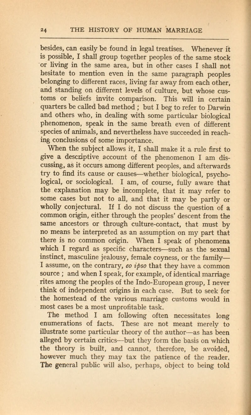 besides, can easily be found in legal treatises. Whenever it is possible, I shall group together peoples of the same stock or living in the same area, but in other cases I shall not hesitate to mention even in the same paragraph peoples belonging to different races, living far away from each other, and standing on different levels of culture, but whose cus¬ toms or beliefs invite comparison. This will in certain quarters be called bad method ; but I beg to refer to Darwin and others who, in dealing with some particular biological phenomenon, speak in the same breath even of different species of animals, and nevertheless have succeeded in reach¬ ing conclusions of some importance. When the subject allows it, I shall make it a rule first to give a descriptive account of the phenomenon I am dis¬ cussing, as it occurs among different peoples, and afterwards try to find its cause or causes—whether biological, psycho¬ logical, or sociological. I am, of course, fully aware that the explanation may be incomplete, that it may refer to some cases but not to all, and that it may be partly or wholly conjectural. If I do not discuss the question of a common origin, either through the peoples’ descent from the same ancestors or through culture-contact, that must by no means be interpreted as an assumption on my part that there is no common origin. When I speak of phenomena which I regard as specific characters—such as the sexual instinct, masculine jealousy, female coyness, or the family— I assume, on the contrary, eo ipso that they have a common source ; and when I speak, for example, of identical marriage rites among the peoples of the Indo-European group, I never think of independent origins in each case. But to seek for the homestead of the various marriage customs would in most cases be a most unprofitable task. The method I am following often necessitates long enumerations of facts. These are not meant merely to illustrate some particular theory of the author—as has been alleged by certain critics—but they form the basis on which the theory is built, and cannot, therefore, be avoided, however much they may tax the patience of the reader. The general public will also, perhaps, object to being told