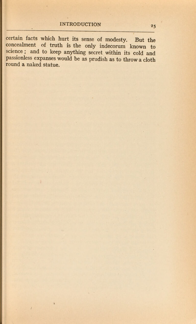 25 certain facts which hurt its sense of modesty. But the concealment of truth is the only indecorum known to science ; and to keep anything secret within its cold and passionless expanses would be as prudish as to throw a cloth round a naked statue.