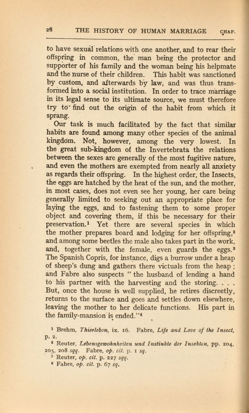 to have sexual relations with one another, and to rear their offspring in common, the man being the protector and supporter of his family and the woman being his helpmate and the nurse of their children. This habit was sanctioned by custom, and afterwards by law, and was thus trans¬ formed into a social institution. In order to trace marriage in its legal sense to its ultimate source, we must therefore try to* find out the origin of the habit from which it sprang. Our task is much facilitated by the fact that similar habits are found among many other species of the animal kingdom. Not, however, among the very lowest. In the great sub-kingdom of the Invertebrata the relations between the sexes are generally of the most fugitive nature, and even the mothers are exempted from nearly all anxiety as regards their offspring. In the highest order, the Insects, the eggs are hatched by the heat of the sun, and the mother, in most cases, does not even see her young, her care being generally limited to seeking out an appropriate place for laying the eggs, and to fastening them to some proper object and covering them, if this be necessary for their preservation.1 Yet there are several species in which the mother prepares board and lodging for her offspring,2 and among some beetles the male also takes part in the work, and, together with the female, even guards the eggs.3 The Spanish Copris, for instance, digs a burrow under a heap of sheep’s dung and gathers there victuals from the heap ; and Fabre also suspects “ the husband of lending a hand to his partner with the harvesting and the storing. . . . But, once the house is well supplied, he retires discreetly, returns to the surface and goes and settles down elsewhere, leaving the mother to her delicate functions. His part in the family-mansion is ended.”4 1 Brehm, Thierlebsn, ix. 16. Fabre, Life and Love of the Insect, p. 2. a Reuter, Lebensgewohnheiten und Instinkte der Insekten, pp. 204, 2O5, 208 sqq. Fabre, op. cit. p. 1 sq. 3 Reuter, op. cit. p. 227 sqq. 4 Fabre, op. cit. p. 67 sq.