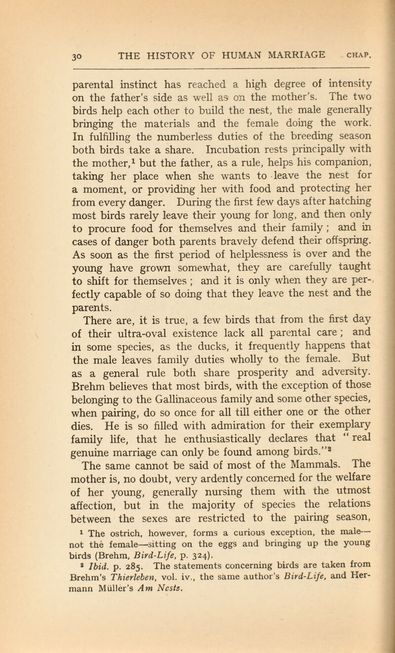 parental instinct has reached a high degree of intensity on the father’s side as well as on the mother's. The two birds help each other to build the nest, the male generally bringing the materials and the female doing the work. In fulfilling the numberless duties of the breeding season both birds take a share. Incubation rests principally with the mother,1 but the father, as a rule, helps his companion, taking her place when she wants to leave the nest for a moment, or providing her with food and protecting her from every danger. During the first few days after hatching most birds rarely leave their young for long, and then only to procure food for themselves and their family; and in cases of danger both parents bravely defend their offspring. As soon as the first period of helplessness is over and the young have grown somewhat, they are carefully taught to shift for themselves ; and it is only when they are per¬ fectly capable of so doing that they leave the nest and the parents. There are, it is true, a few birds that from the first day of their ultra-oval existence lack all parental care; and in some species, as the ducks, it frequently happens that the male leaves family duties wholly to the female. But as a general rule both share prosperity and adversity. Brehm believes that most birds, with the exception of those belonging to the Gallinaceous family and some other species, when pairing, do so once for all till either one or the other dies. He is so filled with admiration for their exemplary family life, that he enthusiastically declares that “ real genuine marriage can only be found among birds.”2 The same cannot be said of most of the Mammals. The mother is, no doubt, very ardently concerned for the welfare of her young, generally nursing them with the utmost affection, but in the majority of species the relations between the sexes are restricted to the pairing season, 1 The ostrich, however, forms a curious exception, the male— not the female—sitting on the eggs and bringing up the young birds (Brehm, Bird-Life, p. 324). 2 Ibid. p. 285. The statements concerning birds are taken from Brehm’s Thierleben, vol. iv., the same author’s Bird-Life, and Her¬ mann Muller’s Am Nests.