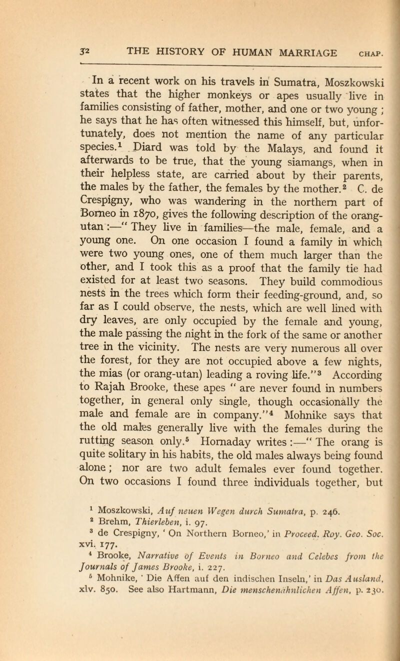 In a recent work on his travels in Sumatra, Moszkowski states that the higher monkeys or apes usually live in families consisting of father, mother, and one or two young ; he says that he has often witnessed this himself, but, unfor¬ tunately, does not mention the name of any particular species.1 . Diard was told by the Malays, and found it afterwards to be true, that the young siamangs, when in their helpless state, are carried about by their parents, the males by the father, the females by the mother.2 C. de Crespigny, who was wandering in the northern part of Borneo in 1870, gives the following description of the orang¬ utan :— They live in families—the male, female, and a young one. On one occasion I found a family in which were two young ones, one of them much larger than the other, and I took this as a proof that the family tie had existed for at least two seasons. They build commodious nests in the trees which form their feeding-ground, and, so far as I could observe, the nests, which are well lined with dry leaves, are only occupied by the female and young, the male passing the night in the fork of the same or another tree in the vicinity. The nests are very numerous all over the forest, for they are not occupied above a few nights, the mias (or orang-utan) leading a roving life.”3 According to Rajah Brooke, these apes “ are never found in numbers together, in general only single, though occasionally the male and female are in company.”4 Mohnike says that the old males generally live with the females during the rutting season only.5 6 Hornaday writes :—“ The orang is quite solitary in his habits, the old males always being found alone; nor are two adult females ever found together. On two occasions I found three individuals together, but 1 Moszkowski, Auf neuen IVegen durch Sumatra, p. 246. 2 Brehm, Thierleben, i. 97. 3 de Crespigny, ' On Northern Borneo,’ in Proceed. Roy. Geo. Soc. xvi. 177. 4 Brooke, Narrative of Events in Borneo and Celebes from the Journals of James Brooke, i. 227. 6 Mohnike, ‘ Die Affen auf den indischen Inseln,’ in Das Ausland, xlv. 850. See also Hartmann, Die menschenahnlichen Affen, p.230.