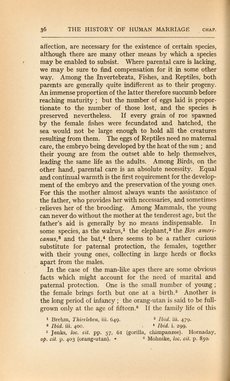 affection, are necessary for the existence of certain species, although there are many other means by which a species may be enabled to subsist. Where parental care is lacking, we may be sure to find compensation for it in some other way. Among the Invertebrata, Fishes, and Reptiles, both parents are generally quite indifferent as to their progeny. An immense proportion of the latter therefore succumb before reaching maturity ; but the number of eggs laid is propor¬ tionate to the number of those lost, and the species is preserved nevertheless. If every grain of roe spawned by the female fishes were fecundated and hatched, the sea would not be large enough to hold all the creatures resulting from them. The eggs of Reptiles need no maternal care, the embryo being developed by the heat of the sun ; and their young are from the outset able to help themselves, leading the same life as the adults. Among Birds, on the other hand, parental care is an absolute necessity. Equal and continual warmth is the first requirement for the develop¬ ment of the embryo and the preservation of the young ones. For this the mother almost always wants the assistance of the father, who provides her with necessaries, and sometimes relieves her of the brooding. Among Mammals, the young can never do without the mother at the tenderest age, but the father’s aid is generally by no means indispensable. In some species, as the walrus,1 the elephant,2 the Bos ameri- canus,3 and the bat,4 there seems to be a rather curious substitute for paternal protection, the females, together with their young ones, collecting in large herds or flocks apart from the males. In the case of the man-like apes there are some obvious facts which might account for the need of marital and paternal protection. One is the small number of young ; the female brings forth but one at a birth.5 Another is the long period of infancy ; the orang-utan is said to be full- grown only at the age of fifteen.6 If the family life of this 1 Brehm, Thierleben, iii. 649. 2 Ibid. iii. 479. 3 Ibid. iii. 400. 4 Ibid. i. 299. 5 Jenks, loc. cit. pp. 57, 61 (gorilla, chimpanzee). Hornaday, op. cit. p. 403 (orang-utan). • u Mohnike, loc. cit. p. 850.
