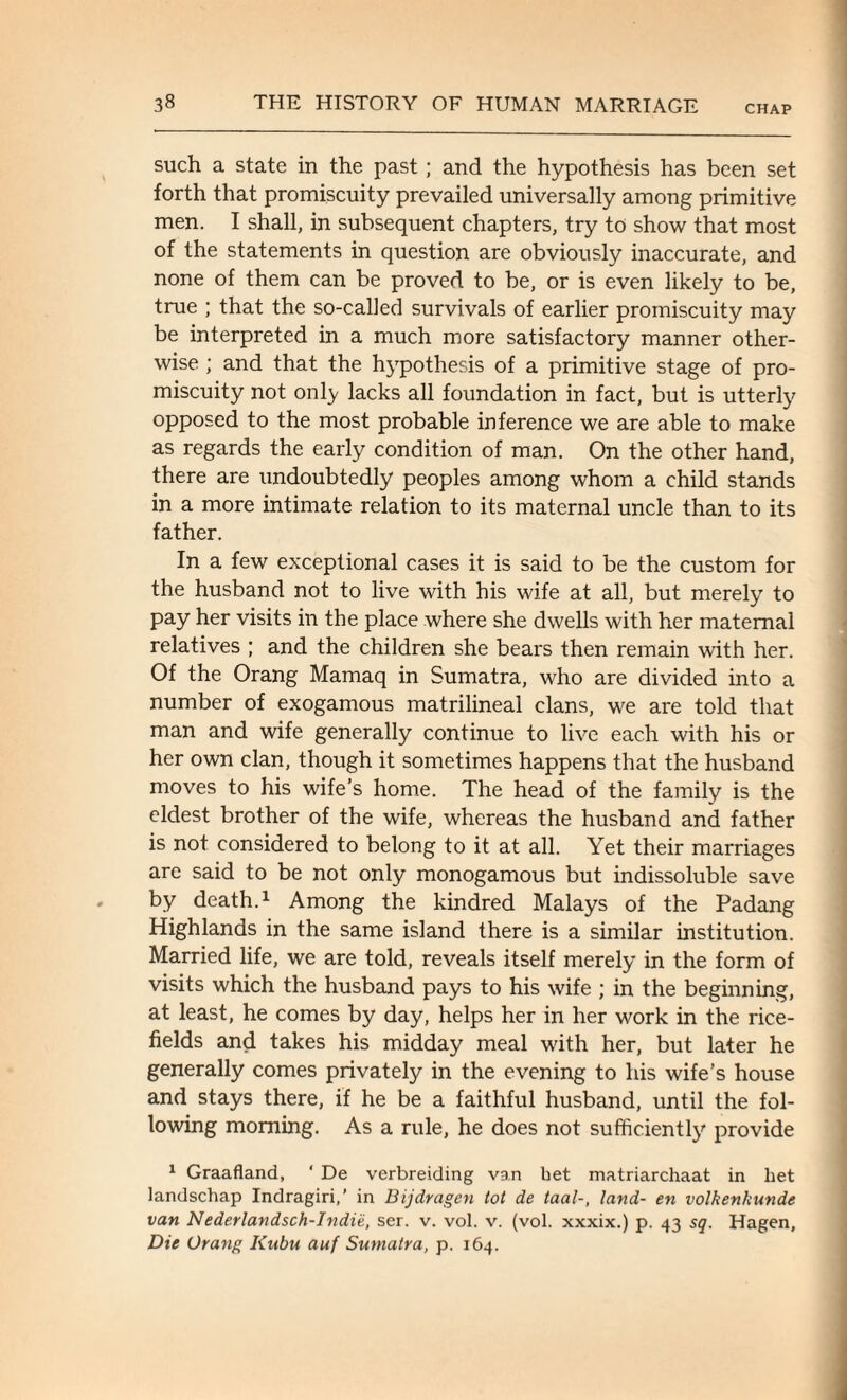 CHAP such a state in the past; and the hypothesis has been set forth that promiscuity prevailed universally among primitive men. I shall, in subsequent chapters, try to show that most of the statements in question are obviously inaccurate, and none of them can be proved to be, or is even likely to be, true ; that the so-called survivals of earlier promiscuity may be interpreted in a much more satisfactory manner other¬ wise ; and that the hypothesis of a primitive stage of pro¬ miscuity not only lacks all foundation in fact, but is utterly opposed to the most probable inference we are able to make as regards the early condition of man. On the other hand, there are undoubtedly peoples among whom a child stands in a more intimate relation to its maternal uncle than to its father. In a few exceptional cases it is said to be the custom for the husband not to live with his wife at all, but merely to pay her visits in the place where she dwells with her maternal relatives ; and the children she bears then remain with her. Of the Orang Mamaq in Sumatra, who are divided into a number of exogamous matrilineal clans, we are told that man and wife generally continue to live each with his or her own clan, though it sometimes happens that the husband moves to his wife’s home. The head of the family is the eldest brother of the wife, whereas the husband and father is not considered to belong to it at all. Yet their marriages are said to be not only monogamous but indissoluble save by death.1 Among the kindred Malays of the Padang Highlands in the same island there is a similar institution. Married life, we are told, reveals itself merely in the form of visits which the husband pays to his wife ; in the beginning, at least, he comes by day, helps her in her work in the rice- fields and takes his midday meal with her, but later he generally comes privately in the evening to his wife’s house and stays there, if he be a faithful husband, until the fol¬ lowing morning. As a rule, he does not sufficiently provide 1 Graafland, ' De verbreiding van bet matriarchaat in het landschap Indragiri,’ in Bijdragen tot de taal-, land- en volkenhunde van Nederlandsch-Indie, ser. v. vol. v. (vol. xxxix.) p. 43 sq. Hagen, Die Orang Kubu auf Sumatra, p. 164.