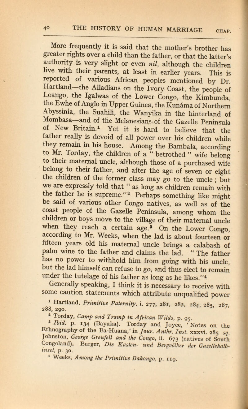 More frequently it is said that the mother’s brother has greater rights over a child than the father, or that the latter’s authority is very slight or even nil, although the children live with their parents, at least in earlier years. This is reported of various African peoples mentioned by Dr. Hartland the Alladians on the Ivory Coast, the people of Loango, the Igalwas of the Lower Congo, the Kimbunda, the Ewhe of Anglo in Upper Guinea, the Kunama of Northern Abyssinia, the Suahili, the Wanyika in the hinterland of Mombasa—and of the Melanesians, of the Gazelle Peninsula of New Britain.1 Yet it is hard to believe that the father really is devoid of all power over his children while they remain in his house. Among the Bambala, according to Mr. Torday, the children of a betrothed ” wife belong to their maternal uncle, although those of a purchased wife belong to their father, and after the age of seven or eight the children of the former class may go to the uncle ; but we are expressly told that “ as long as children remain with the father he is supreme.”2 Perhaps something like might be said of various other Congo natives, as well as of the coast people of the Gazelle Peninsula, among whom the children or boys move to the village of their maternal uncle when they reach a certain age.3 On the Lower Congo, according to Mr. Weeks, when the lad is about fourteen or fifteen years old his maternal uncle brings a calabash of palm wine to the father and claims the lad. “ The father has no power to withhold him from going with his uncle, but the lad himself can refuse to go, and thus elect to remain under the tutelage of his father as long as he likes.”4 Generally speaking, I think it is necessary to receive with some caution statements which attribute unqualified power 1 Hartland, Primitive Paternity, i. 277, 281, 282, 284, 285, 287 288, 290. 2 Torday, Camp and Tramp in African Wilds, p. 95. 3 Ibid. p. 134 (Bayaka). Torday and Joyce, ‘ Notes on the Ethnography of the Ba-Huana,’ in Jour. Anthr. Inst, xxxvi. 285 sq. Johnston, George Grenfell and the Congo, ii. 673 (natives of South Congoland). Burger, Die Kiisten- und Bergvoiker der Gazellehalb- insel, p. 30. 1 Weeks, Among the Primitive Bakongo, p. 119.