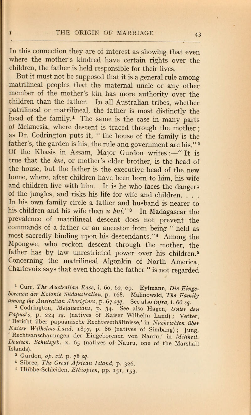 In this connection they are of interest as showing that even where the mother’s kindred have certain rights over the children, the father is held responsible for their lives. But it must not be supposed that it is a general rule among matrilineal peoples that the maternal uncle or any other member of the mother’s kin has more authority over the children than the father. In all Australian tribes, whether patrilineal or matrilineal, the father is most distinctly the head of the family.1 The same is the case in many parts of Melanesia, where descent is traced through the mother ; as Dr. Codrington puts it, “ the house of the family is the father’s, the garden is his, the rule ana government are his.”2 Of the Khasis in Assam, Major Gurdon writes :—“ It is true that the kni, or mother’s elder brother, is the head of the house, but the father is the executive head of the new home, where, after children have been born to him, his wife and children live with him. It is he who faces the dangers of the jungles, and risks his life for wife and children. . . . In his own family circle a father and husband is nearer to his children and his wife than u kni.”3 In Madagascar the prevalence of matrilineal descent does not prevent the commands of a father or an ancestor from being “ held as most sacredly binding upon his descendants.”4 Among the Mpongwe, who reckon descent through the mother, the father has by law unrestricted power over his children.5 Concerning the matrilineal Algonkin of North America, Charlevoix says that even though the father “ is not regarded 1 Curr, The Australian Race, i. 60, 62, 69. Eylmann, Die Einge- borenen der Kolonie Siidaustralien, p. 168. Malinowski, The Family among the Australian Aborigines, p. 67 sqq. See also infra, i. 66 sq. 2 Codrington, Melanesians, p. 34. See also Hagen, Unter den Papua’s, p. 224 sq. (natives of Kaiser Wilhelm Land) ; Vetter, ' Bericbt iiber papuanische Rechtsverhaltnisse,’ in Nachrichten iiber Kaiser Wilhelms-Land, 1897, p. 86 (natives of Simbang) ; Jung, ‘ Rechtsanschauungen der Eingeborenen von Nauru,’ in Mittheil. Deutsch. Schutzgeb. x. 65 (natives of Nauru, one of the Marshall Islands). 3 Gurdon, op. cit. p. 78 sq. 4 Sibree, The Great African Island, p. 326. 5 Hiibbe-Schleiden, Ethiopien, pp. 151, 153.