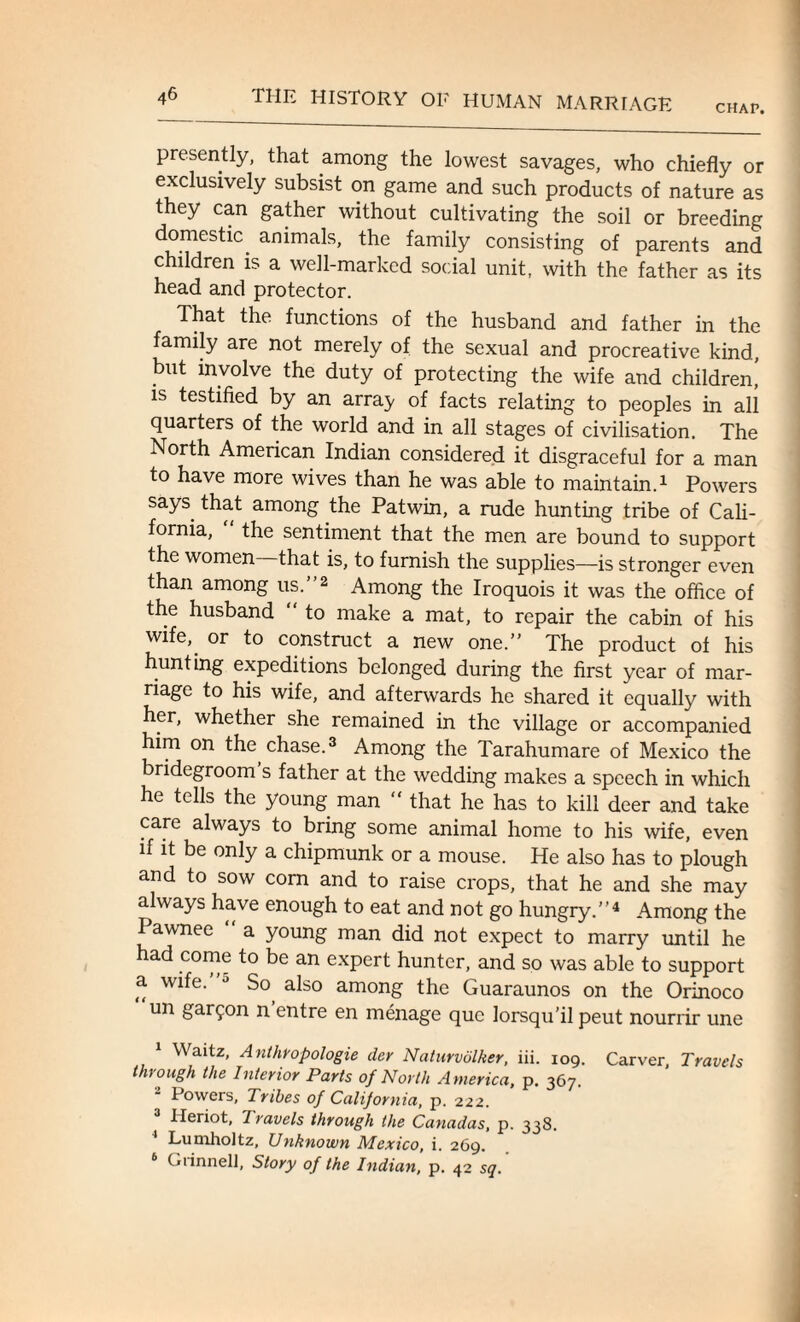 CHAP. presently, that among the lowest savages, who chiefly or exclusively subsist on game and such products of nature as they can gather without cultivating the soil or breeding domestic, animals, the family consisting of parents and children is a well-marked social unit, with the father as its head and protector. That the functions of the husband and father in the family are not merely of the sexual and procreative kind, but involve the duty of protecting the wife and children! is testified by an array of facts relating to peoples in all quarters of the world and in all stages of civilisation. The North American Indian considered it disgraceful for a man to have more wives than he was able to maintain.1 Powers says that among the Pat win, a rude hunting tribe of Cali¬ fornia, “ the sentiment that the men are bound to support the women—that is, to furnish the supplies—is stronger even than among us.”2 Among the Iroquois it was the office of the husband “ to make a mat, to repair the cabin of his wife, or to construct a new one.” The product of his hunting expeditions belonged during the first year of mar¬ riage to his wife, and afterwards he shared it equally with her, whether she remained in the village or accompanied him on the chase.3 Among the Tarahumare of Mexico the bridegroom s father at the wedding makes a speech in which he tells the young man “ that he has to kill deer and take care always to bring some animal home to his wife, even if it be only a chipmunk or a mouse. He also has to plough and to sow corn and to raise crops, that he and she may always have enough to eat and not go hungry.”4 Among the Pawnee “ a young man did not expect to marry until he had come to be an expert hunter, and so was able to support a wife. J So also among the Guaraunos on the Orinoco un gar^on n entre en menage que lorsqu’il peut nourrir une Waitz, Anthropologie der Naturvolker, iii. 109. Carver, Travels through the Interior Parts of North America, p. 367. a Powers, Tribes of California, p. 222. Heriot, Travels through the Canadas, p. 338. 4 Lumholtz, Unknown Mexico, i. 269. 6 Grinnell, Story of the Indian, p. 42 sq.