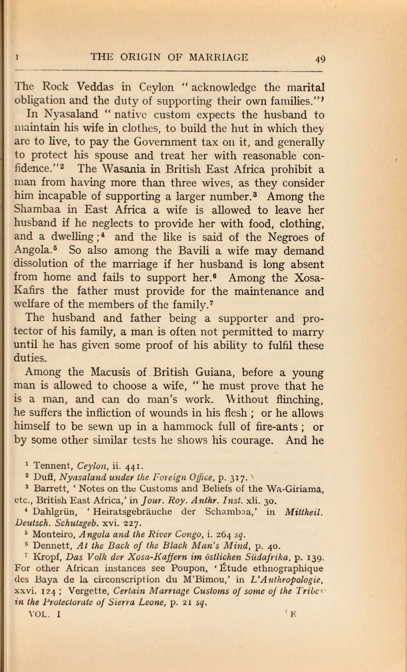 The Rock Veddas in Ceylon “ acknowledge the marital obligation and the duty of supporting their own families.”J In Nyasaland “ native custom expects the husband to maintain his wife in clothes, to build the hut in which they arc to live, to pay the Government tax on it, and generally to protect his spouse and treat her with reasonable con¬ fidence.”1 2 The Wasania in British East Africa prohibit a man from having more than three wives, as they consider him incapable of supporting a larger number.3 Among the Shambaa in East Africa a wife is allowed to leave her husband if he neglects to provide her with food, clothing, and a dwelling;4 and the like is said of the Negroes of Angola.5 So also among the Bavili a wife may demand dissolution of the marriage if her husband is long absent from home and fails to support her.6 Among the Xosa- Kafirs the father must provide for the maintenance and welfare of the members of the family.7 The husband and father being a supporter and pro¬ tector of his family, a man is often not permitted to marry until he has given some proof of his ability to fulfil these duties. Among the Macusis of British Guiana, before a young man is allowed to choose a wife, “ he must prove that he is a man, and can do man’s work. Without flinching, he suffers the infliction of wounds in his flesh ; or he allows himself to be sewn up in a hammock full of fire-ants ; or by some other similar tests he shows his courage. And he 1 Tennent, Ceylon, ii. 441. 2 Dufi, Nyasaland under the Foreign Office, p. 317. ' 3 Barrett, ‘ Notes on the Customs and Beliefs of the Wa-Giriama, etc., British East Africa,’ in Jour. Roy. Anthr. Inst. xli. 30. 4 Dahlgriin, ‘ Heiratsgebrauclie der Schambaa,’ in Mittheil. Deutsch. Schutzgeb. xvi. 227. 6 Monteiro, Angola and the River Congo, i. 264 sq. 15 Dennett, At the Back of the Black Man’s Mind, p. 40. 7 Kropf, Das Volk der Xosa-Kaffern im osilichen Siidafrika, p. 139. For other African instances see Poupon, ‘ litude ethnographique dcs Baya de la circonscription du M’Bimou,’ in L’Anthropologie, xxvi. 124 ; Vergette, Certain Marriage Customs of some of the Tribe«■ in the Protectorate of Sierra Leone, p. 21 sq. VOL. 1 ' K